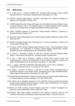 ROADSIDE DESIGN GUIDE
PAGE 334
12 ECONOMIC ASSESSMENT FIRST EDITION -DECEMBER 2016
8.6 References
[1] K. K. Mak and D. L. Sicking, “NCHRP 492 - Roadside Safety Analysis Program (RSAP)
Engineer's Manual,” Transportation Research Board, Washington, D.C., 2003.
[2] AASHTO, Highway Safety Manual, 1st Edition, Washington D.C.: American Association of
Highway and Transportation Officials, 2010.
[3] TD19/06 Design Manual for Roads and Bridges, Volume2 Highway Structures: Design, Section
2 Special Structures, Part 8, The Highways Agency, Transport Scotland, Welsh Assembly
Government, The Department for Regional Development Norther Ireland, 2006.
[4] CEDR, “SAVERS (Selection of Appropriate Vehicle Restraint Systems),” Conference of
European Directors of Roads, 2015.
[5] Austroads, Guide to Road Design Part 6: Roadside Design, Safety and Barriers, Sydney, NSW:
Austroads, 2010.
[6] AASHTO, Roadside Design Guide, Washington D.C.: American Association of Highway and
Transportation Officials, 2002.
[7] University of North Carolina Highway Safety Research Center, “Crash Modification Factors
Clearinghouse,” U.S. Department of Transport Federal Highway Administration, [Online].
Available: http://www.cmfclearinghouse.org/. [Accessed 26 10 2015].
[8] C. Jurewicz, L. Steinmetz, C. Phillips, G. Veith and J. McLean, “Improving Roadside Safety,
Stage 4 - Interim Report (AP-R436-14),” Austroads, Sydney, Australia, 2014.
[9] A. Gan, J. Shen and A. Rodriguez, “Update of Florida crash reduction factors and
countermeasures to improve the development of district safety improvement projects: final
report,” Florida Department of Transportation, Tallahassee, FL, USA, 2005.
[10] C. V. Zageer, “SETTING PRIORITIES FOR REDUCING UTILITY POLE CRASHES,”
Transportation Research Circular, no. E-C030, pp. 9-31, 2001-4.
[11] C. Zegeer, J. Hummer, D. Reinfurt, L. Herf and W. Hunter, “Safety cost-effectiveness of
incremental changes in cross-section design: informational guide, report FHWA/RD-87/094,”
Federal Highway Administration, Washington, DC, USA, 1987.
[12] Federal Highway Administration, Toolbox of countermeasures and their potential effectiveness
for roadway departure crashes, Washington, DC, USA: FHWA, 2008.
[13] B. Corben and S. Newstead, Evaluation of the 1992-1996 Transport Accident Commission
funded accident blackspot treatment program in Victoria, report 182, Melbourne, Vic.: Monash
University Accident Research Centre, 2001.
[14] Roads and Traffic Authority, Accident reduction guide Part 1: accident investigation and
prevention, report TD2004/RS01, Sydney, NSW: RTA, 2004.
[15] VicRoads, ‘Road safety program: guidelines for the selection of projects under the road
conditions sub-program (incorporating accident blackspot projects, mass action projects,
 