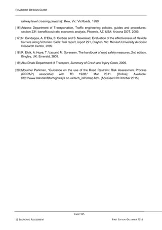 ROADSIDE DESIGN GUIDE
PAGE 335
12 ECONOMIC ASSESSMENT FIRST EDITION -DECEMBER 2016
railway level crossing projects)’, Kew, Vic: VicRoads, 1990.
[16] Arizona Department of Transportation, Traffic engineering policies, guides and procedures:
section 231: benefit/cost ratio economic analysis, Phoenix, AZ, USA: Arizona DOT, 2009.
[17] N. Candappa, A. D’Elia, B. Corben and S. Newstead, Evaluation of the effectiveness of flexible
barriers along Victorian roads: final report, report 291, Clayton, Vic: Monash University Accident
Research Centre, 2009.
[18] R. Elvik, A. Hoye, T. Vaa and M. Sorensen, The handbook of road safety measures, 2nd edition,
Bingley, UK: Emerald, 2009.
[19] Abu Dhabi Department of Transport, Summary of Crash and Injury Costs, 2009.
[20] Mouchel Parkman, “Guidance on the use of the Road Restraint Risk Assessment Process
(RRRAP) associated with TD 19/06,” Mar 2011. [Online]. Available:
http://www.standardsforhighways.co.uk/tech_info/rrrap.htm. [Accessed 20 October 2015].
 