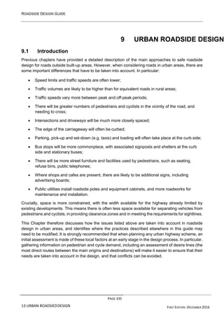 ROADSIDE DESIGN GUIDE
PAGE 335
13 URBAN ROADSIEDDESIGN FIRST EDITION -DECEMBER 2016
9 URBAN ROADSIDE DESIGN
9.1 Introduction
Previous chapters have provided a detailed description of the main approaches to safe roadside
design for roads outside built-up areas. However, when considering roads in urban areas, there are
some important differences that have to be taken into account. In particular:
• Speed limits and traffic speeds are often lower;
• Traffic volumes are likely to be higher than for equivalent roads in rural areas;
• Traffic speeds vary more between peak and off-peak periods;
• There will be greater numbers of pedestrians and cyclists in the vicinity of the road, and
needing to cross;
• Intersections and driveways will be much more closely spaced;
• The edge of the carriageway will often be curbed;
• Parking, pick-up and set-down (e.g. taxis) and loading will often take place at the curb side;
• Bus stops will be more commonplace, with associated signposts and shelters at the curb
side and stationary buses;
• There will be more street furniture and facilities used by pedestrians, such as seating,
refuse bins, public telephones;
• Where shops and cafes are present, there are likely to be additional signs, including
advertising boards;
• Public utilities install roadside poles and equipment cabinets, and more roadworks for
maintenance and installation.
Crucially, space is more constrained, with the width available for the highway already limited by
existing developments. This means there is often less space available for separating vehicles from
pedestrians and cyclists, in providing clearance zones and in meeting the requirements for sightlines.
This Chapter therefore discusses how the issues listed above are taken into account in roadside
design in urban areas, and identifies where the practices described elsewhere in this guide may
need to be modified. It is strongly recommended that when planning any urban highway scheme, an
initial assessment is made of these local factors at an early stage in the design process. In particular,
gathering information on pedestrian and cycle demand, including an assessment of desire lines (the
most direct routes between the main origins and destinations) will make it easier to ensure that their
needs are taken into account in the design, and that conflicts can be avoided.
 