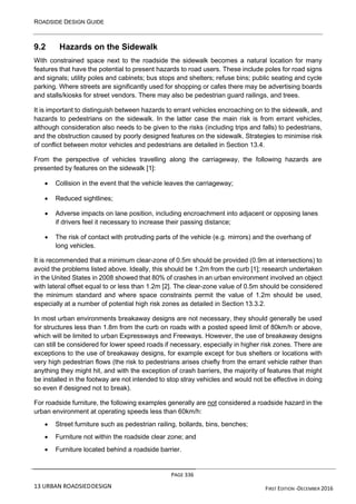 ROADSIDE DESIGN GUIDE
PAGE 336
13 URBAN ROADSIEDDESIGN FIRST EDITION -DECEMBER 2016
9.2 Hazards on the Sidewalk
With constrained space next to the roadside the sidewalk becomes a natural location for many
features that have the potential to present hazards to road users. These include poles for road signs
and signals; utility poles and cabinets; bus stops and shelters; refuse bins; public seating and cycle
parking. Where streets are significantly used for shopping or cafes there may be advertising boards
and stalls/kiosks for street vendors. There may also be pedestrian guard railings, and trees.
It is important to distinguish between hazards to errant vehicles encroaching on to the sidewalk, and
hazards to pedestrians on the sidewalk. In the latter case the main risk is from errant vehicles,
although consideration also needs to be given to the risks (including trips and falls) to pedestrians,
and the obstruction caused by poorly designed features on the sidewalk. Strategies to minimise risk
of conflict between motor vehicles and pedestrians are detailed in Section 13.4.
From the perspective of vehicles travelling along the carriageway, the following hazards are
presented by features on the sidewalk [1]:
• Collision in the event that the vehicle leaves the carriageway;
• Reduced sightlines;
• Adverse impacts on lane position, including encroachment into adjacent or opposing lanes
if drivers feel it necessary to increase their passing distance;
• The risk of contact with protruding parts of the vehicle (e.g. mirrors) and the overhang of
long vehicles.
It is recommended that a minimum clear-zone of 0.5m should be provided (0.9m at intersections) to
avoid the problems listed above. Ideally, this should be 1.2m from the curb [1]; research undertaken
in the United States in 2008 showed that 80% of crashes in an urban environment involved an object
with lateral offset equal to or less than 1.2m [2]. The clear-zone value of 0.5m should be considered
the minimum standard and where space constraints permit the value of 1.2m should be used,
especially at a number of potential high risk zones as detailed in Section 13.3.2.
In most urban environments breakaway designs are not necessary, they should generally be used
for structures less than 1.8m from the curb on roads with a posted speed limit of 80km/h or above,
which will be limited to urban Expressways and Freeways. However, the use of breakaway designs
can still be considered for lower speed roads if necessary, especially in higher risk zones. There are
exceptions to the use of breakaway designs, for example except for bus shelters or locations with
very high pedestrian flows (the risk to pedestrians arises chiefly from the errant vehicle rather than
anything they might hit, and with the exception of crash barriers, the majority of features that might
be installed in the footway are not intended to stop stray vehicles and would not be effective in doing
so even if designed not to break).
For roadside furniture, the following examples generally are not considered a roadside hazard in the
urban environment at operating speeds less than 60km/h:
• Street furniture such as pedestrian railing, bollards, bins, benches;
• Furniture not within the roadside clear zone; and
• Furniture located behind a roadside barrier.
 