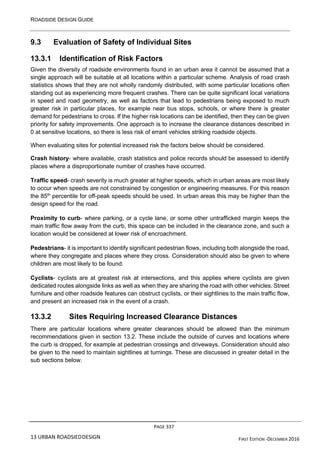 ROADSIDE DESIGN GUIDE
PAGE 337
13 URBAN ROADSIEDDESIGN FIRST EDITION -DECEMBER 2016
9.3 Evaluation of Safety of Individual Sites
13.3.1 Identification of Risk Factors
Given the diversity of roadside environments found in an urban area it cannot be assumed that a
single approach will be suitable at all locations within a particular scheme. Analysis of road crash
statistics shows that they are not wholly randomly distributed, with some particular locations often
standing out as experiencing more frequent crashes. There can be quite significant local variations
in speed and road geometry, as well as factors that lead to pedestrians being exposed to much
greater risk in particular places, for example near bus stops, schools, or where there is greater
demand for pedestrians to cross. If the higher risk locations can be identified, then they can be given
priority for safety improvements. One approach is to increase the clearance distances described in
0 at sensitive locations, so there is less risk of errant vehicles striking roadside objects.
When evaluating sites for potential increased risk the factors below should be considered.
Crash history- where available, crash statistics and police records should be assessed to identify
places where a disproportionate number of crashes have occurred.
Traffic speed- crash severity is much greater at higher speeds, which in urban areas are most likely
to occur when speeds are not constrained by congestion or engineering measures. For this reason
the 85th
percentile for off-peak speeds should be used. In urban areas this may be higher than the
design speed for the road.
Proximity to curb- where parking, or a cycle lane, or some other untrafficked margin keeps the
main traffic flow away from the curb, this space can be included in the clearance zone, and such a
location would be considered at lower risk of encroachment.
Pedestrians- it is important to identify significant pedestrian flows, including both alongside the road,
where they congregate and places where they cross. Consideration should also be given to where
children are most likely to be found.
Cyclists- cyclists are at greatest risk at intersections, and this applies where cyclists are given
dedicated routes alongside links as well as when they are sharing the road with other vehicles. Street
furniture and other roadside features can obstruct cyclists, or their sightlines to the main traffic flow,
and present an increased risk in the event of a crash.
13.3.2 Sites Requiring Increased Clearance Distances
There are particular locations where greater clearances should be allowed than the minimum
recommendations given in section 13.2. These include the outside of curves and locations where
the curb is dropped, for example at pedestrian crossings and driveways. Consideration should also
be given to the need to maintain sightlines at turnings. These are discussed in greater detail in the
sub sections below.
 