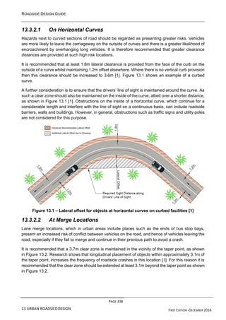 ROADSIDE DESIGN GUIDE
PAGE 338
13 URBAN ROADSIEDDESIGN FIRST EDITION -DECEMBER 2016
13.3.2.1 On Horizontal Curves
Hazards next to curved sections of road should be regarded as presenting greater risks. Vehicles
are more likely to leave the carriageway on the outside of curves and there is a greater likelihood of
encroachment by overhanging long vehicles. It is therefore recommended that greater clearance
distances are provided at such high risk locations.
It is recommended that at least 1.8m lateral clearance is provided from the face of the curb on the
outside of a curve whilst maintaining 1.2m offset elsewhere. Where there is no vertical curb provision
then this clearance should be increased to 3.6m [1]. Figure 13.1 shows an example of a curbed
curve.
A further consideration is to ensure that the drivers’ line of sight is maintained around the curve. As
such a clear zone should also be maintained on the inside of the curve, albeit over a shorter distance,
as shown in Figure 13.1 [1]. Obstructions on the inside of a horizontal curve, which continue for a
considerable length and interfere with the line of sight on a continuous basis, can include roadside
barriers, walls and buildings. However, in general, obstructions such as traffic signs and utility poles
are not considered for this purpose.
Figure 13.1 – Lateral offset for objects at horizontal curves on curbed facilities [1]
13.3.2.2 At Merge Locations
Lane merge locations, which in urban areas include places such as the ends of bus stop bays,
present an increased risk of conflict between vehicles on the road, and hence of vehicles leaving the
road, especially if they fail to merge and continue in their previous path to avoid a crash.
It is recommended that a 3.7m clear zone is maintained in the vicinity of the taper point, as shown
in Figure 13.2. Research shows that longitudinal placement of objects within approximately 3.1m of
the taper point, increases the frequency of roadside crashes in this location [1]. For this reason it is
recommended that the clear zone should be extended at least 3.1m beyond the taper point as shown
in Figure 13.2.
 