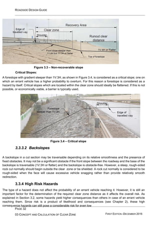 ROADSIDE DESIGN GUIDE
PAGE 32
03 CONCEPT AND CALCULATION OF CLEAR ZONE FIRST EDITION -DECEMBER 2016
Figure 3.3 – Non-recoverable slope
Critical Slopes:
A foreslope with gradient steeper than 1V:3H, as shown in Figure 3.4, is considered as a critical slope; one on
which an errant vehicle has a higher probability to overturn. For this reason a foreslope is considered as a
hazard by itself. Critical slopes which are located within the clear zone should ideally be flattened. If this is not
possible, or economically viable, a barrier is typically used.
3.3.3.2 Backslopes
Figure 3.4 – Critical slope
A backslope in a cut section may be traversable depending on its relative smoothness and the presence of
fixed obstacles. It may not be a significant obstacle if the front slope between the roadway and the base of the
backslope is traversable (1V:3H or flatter) and the backslope is obstacle-free. However, a steep, rough-sided
rock cut normally should begin outside the clear zone or be shielded. A rock cut normally is considered to be
rough-sided when the face will cause excessive vehicle snagging rather than provide relatively smooth
redirection.
3.3.4 High Risk Hazards
The type of a hazard does not affect the probability of an errant vehicle reaching it. However, it is still an
important factor for the determination of the required clear zone distance as it affects the overall risk. As
explained in Section 3.2, some hazards yield higher consequences than others in case of an errant vehicle
reaching them. Since risk is a product of likelihood and consequences (see Chapter 2), these high
consequence hazards can still pose a considerable risk for even low
 