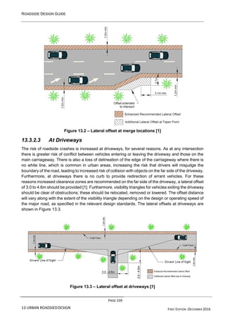 ROADSIDE DESIGN GUIDE
PAGE 339
13 URBAN ROADSIEDDESIGN FIRST EDITION -DECEMBER 2016
Figure 13.2 – Lateral offset at merge locations [1]
13.3.2.3 At Driveways
The risk of roadside crashes is increased at driveways, for several reasons. As at any intersection
there is greater risk of conflict between vehicles entering or leaving the driveway and those on the
main carriageway. There is also a loss of delineation of the edge of the carriageway where there is
no white line, which is common in urban areas, increasing the risk that drivers will misjudge the
boundary of the road, leading to increased risk of collision with objects on the far side of the driveway.
Furthermore, at driveways there is no curb to provide redirection of errant vehicles. For these
reasons increased clearance zones are recommended on the far side of the driveway, a lateral offset
of 3.0 to 4.6m should be provided [1]. Furthermore, visibility triangles for vehicles exiting the driveway
should be clear of obstructions; these should be relocated, removed or lowered. The offset distance
will vary along with the extent of the visibility triangle depending on the design or operating speed of
the major road, as specified in the relevant design standards. The lateral offsets at driveways are
shown in Figure 13.3.
Figure 13.3 – Lateral offset at driveways [1]
 