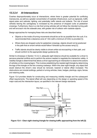 ROADSIDE DESIGN GUIDE
PAGE 340
13 URBAN ROADSIEDDESIGN FIRST EDITION -DECEMBER 2016
13.3.2.4 At Intersections
Crashes disproportionately occur at intersections, where there is greater potential for conflicting
manoeuvres, as well as a greater concentration of roadside infrastructure, such as signposts, traffic
signal poles and cabinets, lighting; and potentially traffic islands and bollards. The risk of errant
vehicles leaving the carriageway is increased by the presence of dropped curbs at pedestrian
crossings. Furthermore, there is a risk that turning vehicles will not follow the intended turning path
and will encroach into the sidewalk area, with greater risk of collision with roadside objects.
Design approaches for managing these risks are described below.
• Objects on the inside of turning movements should be as far as possible from the curb. It is
recommended that a clearance zone of 1.8m (with a minimum of 0.9m) is provided [1];
• Where there are dropped curbs for pedestrian crossings, objects should not be positioned
in the path that an errant vehicle would follow if directed up the access ramp [1];
• Traffic islands should be clearly visible to drivers while not encroaching in their path, and
should conform to the appropriate design guidance [3].
Similar to driveways in Section 13.3.2.3, adequate sight distance should be available for a driver to
perceive potential conflicts and to perform the actions needed to negotiate the intersection safely. A
visibility triangle is determined that allows a driver approaching an intersection to observe the actions
of vehicles on the crossing leg(s). This involves establishing the needed sight triangle by determining
the legs of the triangle on the two crossing roadways. Within this clear sight triangle, any object that
would obstruct the driver’s view should be removed, lowered or lateral offset increased. The
obstructions can include buildings, parked or turning vehicles, trees, hedges, plantings, signs, fences
and retaining walls.
Figure 13.4 provides details for constructing and measuring visibility triangle and the subsequent
offset requirements. The lateral offset will vary depending on the design or operating speed of the
major road and the intersection layout, as specified in the relevant design standards.
Figure 13.4 – Clear sight viewing triangle for viewing traffic approaching from the left [3]
 