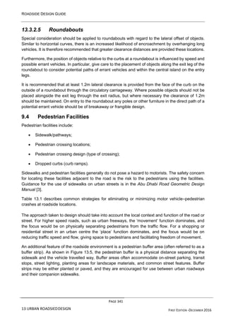 ROADSIDE DESIGN GUIDE
PAGE 341
13 URBAN ROADSIEDDESIGN FIRST EDITION -DECEMBER 2016
13.3.2.5 Roundabouts
Special consideration should be applied to roundabouts with regard to the lateral offset of objects.
Similar to horizontal curves, there is an increased likelihood of encroachment by overhanging long
vehicles. It is therefore recommended that greater clearance distances are provided these locations.
Furthermore, the position of objects relative to the curbs at a roundabout is influenced by speed and
possible errant vehicles. In particular, give care to the placement of objects along the exit leg of the
roundabout to consider potential paths of errant vehicles and within the central island on the entry
legs.
It is recommended that at least 1.2m lateral clearance is provided from the face of the curb on the
outside of a roundabout through the circulatory carriageway. Where possible objects should not be
placed alongside the exit leg through the exit radius, but where necessary the clearance of 1.2m
should be maintained. On entry to the roundabout any poles or other furniture in the direct path of a
potential errant vehicle should be of breakaway or frangible design.
9.4 Pedestrian Facilities
Pedestrian facilities include:
• Sidewalk/pathways;
• Pedestrian crossing locations;
• Pedestrian crossing design (type of crossing);
• Dropped curbs (curb ramps).
Sidewalks and pedestrian facilities generally do not pose a hazard to motorists. The safety concern
for locating these facilities adjacent to the road is the risk to the pedestrians using the facilities.
Guidance for the use of sidewalks on urban streets is in the Abu Dhabi Road Geometric Design
Manual [3].
Table 13.1 describes common strategies for eliminating or minimizing motor vehicle–pedestrian
crashes at roadside locations.
The approach taken to design should take into account the local context and function of the road or
street. For higher speed roads, such as urban freeways, the ‘movement’ function dominates, and
the focus would be on physically separating pedestrians from the traffic flow. For a shopping or
residential street in an urban centre the ‘place’ function dominates, and the focus would be on
reducing traffic speed and flow, giving space to pedestrians and facilitating freedom of movement.
An additional feature of the roadside environment is a pedestrian buffer area (often referred to as a
buffer strip). As shown in Figure 13.5, the pedestrian buffer is a physical distance separating the
sidewalk and the vehicle travelled way. Buffer areas often accommodate on-street parking, transit
stops, street lighting, planting areas for landscape materials, and common street features. Buffer
strips may be either planted or paved, and they are encouraged for use between urban roadways
and their companion sidewalks.
 