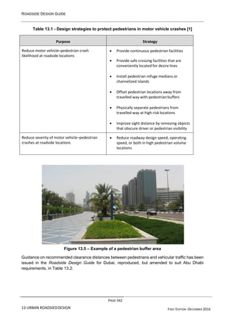 ROADSIDE DESIGN GUIDE
PAGE 342
13 URBAN ROADSIEDDESIGN FIRST EDITION -DECEMBER 2016
Table 13.1 - Design strategies to protect pedestrians in motor vehicle crashes [1]
Purpose Strategy
Reduce motor vehicle–pedestrian crash
likelihood at roadside locations
• Provide continuous pedestrian facilities
• Provide safe crossing facilities that are
conveniently located for desire lines
• Install pedestrian refuge medians or
channelized islands
• Offset pedestrian locations away from
travelled way with pedestrian buffers
• Physically separate pedestrians from
travelled way at high-risk locations
• Improve sight distance by removing objects
that obscure driver or pedestrian visibility
Reduce severity of motor vehicle–pedestrian
crashes at roadside locations
• Reduce roadway design speed, operating
speed, or both in high pedestrian volume
locations
Figure 13.5 – Example of a pedestrian buffer area
Guidance on recommended clearance distances between pedestrians and vehicular traffic has been
issued in the Roadside Design Guide for Dubai, reproduced, but amended to suit Abu Dhabi
requirements, in Table 13.2.
 