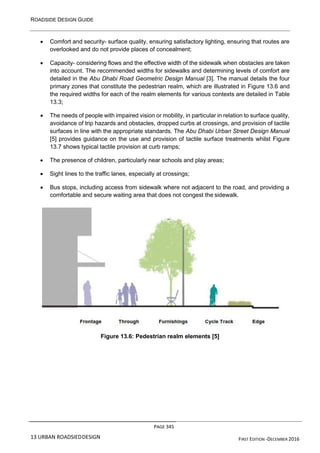 ROADSIDE DESIGN GUIDE
PAGE 345
13 URBAN ROADSIEDDESIGN FIRST EDITION -DECEMBER 2016
• Comfort and security- surface quality, ensuring satisfactory lighting, ensuring that routes are
overlooked and do not provide places of concealment;
• Capacity- considering flows and the effective width of the sidewalk when obstacles are taken
into account. The recommended widths for sidewalks and determining levels of comfort are
detailed in the Abu Dhabi Road Geometric Design Manual [3]. The manual details the four
primary zones that constitute the pedestrian realm, which are illustrated in Figure 13.6 and
the required widths for each of the realm elements for various contexts are detailed in Table
13.3;
• The needs of people with impaired vision or mobility, in particular in relation to surface quality,
avoidance of trip hazards and obstacles, dropped curbs at crossings, and provision of tactile
surfaces in line with the appropriate standards. The Abu Dhabi Urban Street Design Manual
[5] provides guidance on the use and provision of tactile surface treatments whilst Figure
13.7 shows typical tactile provision at curb ramps;
• The presence of children, particularly near schools and play areas;
• Sight lines to the traffic lanes, especially at crossings;
• Bus stops, including access from sidewalk where not adjacent to the road, and providing a
comfortable and secure waiting area that does not congest the sidewalk.
Figure 13.6: Pedestrian realm elements [5]
 