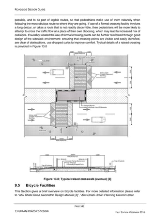 ROADSIDE DESIGN GUIDE
PAGE 347
13 URBAN ROADSIEDDESIGN FIRST EDITION -DECEMBER 2016
possible, and to be part of legible routes, so that pedestrians make use of them naturally when
following the most obvious route to where they are going. If use of a formal crossing facility involves
a long detour, or takes a route that is not readily discernible, then pedestrians will be more likely to
attempt to cross the traffic flow at a place of their own choosing, which may lead to increased risk of
collisions. If suitably located the use of formal crossing points can be further reinforced through good
design of the sidewalk environment: ensuring that crossing points are visible and easily identified,
are clear of obstructions, use dropped curbs to improve comfort. Typical details of a raised crossing
is provided in Figure 13.8
Figure 13.8: Typical raised crosswalk (avenue) [3]
9.5 Bicycle Facilities
This Section gives a brief overview on bicycle facilities. For more detailed information please refer
to “Abu Dhabi Road Geometric Design Manual [3]”, “Abu Dhabi Urban Planning Council Urban
 