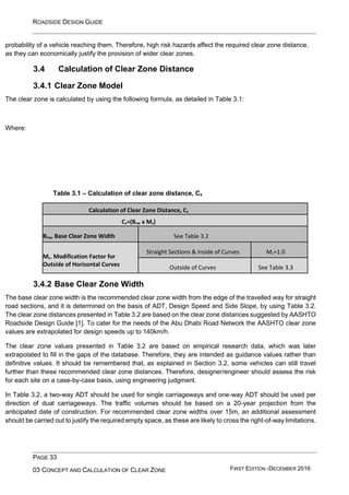 ROADSIDE DESIGN GUIDE
PAGE 33
03 CONCEPT AND CALCULATION OF CLEAR ZONE FIRST EDITION -DECEMBER 2016
probability of a vehicle reaching them. Therefore, high risk hazards affect the required clear zone distance,
as they can economically justify the provision of wider clear zones.
3.4 Calculation of Clear Zone Distance
3.4.1 Clear Zone Model
The clear zone is calculated by using the following formula, as detailed in Table 3.1:
Where:
Table 3.1 – Calculation of clear zone distance, Cz
Calculation of Clear Zone Distance, Cz
Cz=(Bcw x Mc)
Bcw, Base Clear Zone Width See Table 3.2
Mc, Modification Factor for
Outside of Horizontal Curves
Straight Sections & Inside of Curves Mc=1.0
Outside of Curves See Table 3.3
3.4.2 Base Clear Zone Width
The base clear zone width is the recommended clear zone width from the edge of the travelled way for straight
road sections, and it is determined on the basis of ADT, Design Speed and Side Slope, by using Table 3.2.
The clear zone distances presented in Table 3.2 are based on the clear zone distances suggested by AASHTO
Roadside Design Guide [1]. To cater for the needs of the Abu Dhabi Road Network the AASHTO clear zone
values are extrapolated for design speeds up to 140km/h.
The clear zone values presented in Table 3.2 are based on empirical research data, which was later
extrapolated to fill in the gaps of the database. Therefore, they are intended as guidance values rather than
definitive values. It should be remembered that, as explained in Section 3.2, some vehicles can still travel
further than these recommended clear zone distances. Therefore, designer/engineer should assess the risk
for each site on a case-by-case basis, using engineering judgment.
In Table 3.2, a two-way ADT should be used for single carriageways and one-way ADT should be used per
direction of dual carriageways. The traffic volumes should be based on a 20-year projection from the
anticipated date of construction. For recommended clear zone widths over 15m, an additional assessment
should be carried out to justify the required empty space, as these are likely to cross the right-of-way limitations.
 