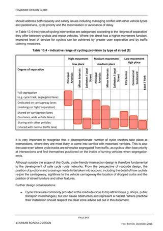 ROADSIDE DESIGN GUIDE
PAGE 349
13 URBAN ROADSIEDDESIGN FIRST EDITION -DECEMBER 2016
should address both capacity and safety issues including managing conflict with other vehicle types
and pedestrians, cycle priority and the minimization or avoidance of delay.
In Table 13.4 the types of cycling intervention are categorised according to the ‘degree of separation’
they offer between cyclists and motor vehicles. Where the street has a higher movement function,
improved level of service for cyclists can be achieved by greater user separation and by traffic
calming measures.
Table 13.4 - Indicative range of cycling provision by type of street [8]
High movement
low place
Medium movement
medium place
Low movement
high place
Degree of separation Principal
Arterials
Minor
Arterials
Collector
/
Local
Street
Principal
Arterials
Minor
Arterials
Collector
/
Local
Street
City
Center
Commercial
boulevard
Souk
/
Park
Full segregation
(e.g. cycle track, segregated lane)
Dedicated on carriageway lanes
(markings or ‘light’ separation)
Shared on-carriageway lanes
(bus lanes, wide vehicle lanes)
Sharing with other vehicles
(shared with normal traffic lane)
It is very important to recognise that a disproportionate number of cycle crashes take place at
intersections, where they are most likely to come into conflict with motorised vehicles. This is also
the case even where cycle tracks are otherwise segregated from traffic, as cyclists often lose priority
at intersections and find themselves positioned on the inside of turning vehicles when segregation
ends.
Although outside the scope of this Guide, cycle-friendly intersection design is therefore fundamental
to the development of safe cycle route networks. From the perspective of roadside design, the
position of junctions and crossings needs to be taken into account, including the detail of how cyclists
re-join the carriageway, sightlines to the vehicle carriageway the location of dropped curbs and the
position of street furniture and other features.
Further design considerations:
• Cycle tracks are commonly provided at the roadside close to trip attractors (e.g. shops, public
transport interchanges), but can cause obstruction and represent a hazard. Where practical
their installation should respect the clear zone advice set out in this document;
 