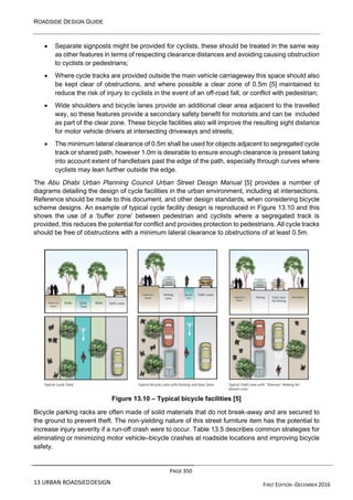ROADSIDE DESIGN GUIDE
PAGE 350
13 URBAN ROADSIEDDESIGN FIRST EDITION -DECEMBER 2016
• Separate signposts might be provided for cyclists, these should be treated in the same way
as other features in terms of respecting clearance distances and avoiding causing obstruction
to cyclists or pedestrians;
• Where cycle tracks are provided outside the main vehicle carriageway this space should also
be kept clear of obstructions, and where possible a clear zone of 0.5m [5] maintained to
reduce the risk of injury to cyclists in the event of an off-road fall, or conflict with pedestrian;
• Wide shoulders and bicycle lanes provide an additional clear area adjacent to the travelled
way, so these features provide a secondary safety benefit for motorists and can be included
as part of the clear zone. These bicycle facilities also will improve the resulting sight distance
for motor vehicle drivers at intersecting driveways and streets;
• The minimum lateral clearance of 0.5m shall be used for objects adjacent to segregated cycle
track or shared path, however 1.0m is desirable to ensure enough clearance is present taking
into account extent of handlebars past the edge of the path, especially through curves where
cyclists may lean further outside the edge.
The Abu Dhabi Urban Planning Council Urban Street Design Manual [5] provides a number of
diagrams detailing the design of cycle facilities in the urban environment, including at intersections.
Reference should be made to this document, and other design standards, when considering bicycle
scheme designs. An example of typical cycle facility design is reproduced in Figure 13.10 and this
shows the use of a ‘buffer zone’ between pedestrian and cyclists where a segregated track is
provided, this reduces the potential for conflict and provides protection to pedestrians. All cycle tracks
should be free of obstructions with a minimum lateral clearance to obstructions of at least 0.5m.
Figure 13.10 – Typical bicycle facilities [5]
Bicycle parking racks are often made of solid materials that do not break-away and are secured to
the ground to prevent theft. The non-yielding nature of this street furniture item has the potential to
increase injury severity if a run-off crash were to occur. Table 13.5 describes common strategies for
eliminating or minimizing motor vehicle–bicycle crashes at roadside locations and improving bicycle
safety.
 