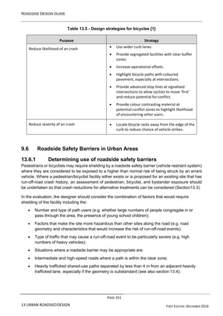 ROADSIDE DESIGN GUIDE
PAGE 351
13 URBAN ROADSIEDDESIGN FIRST EDITION -DECEMBER 2016
Table 13.5 - Design strategies for bicycles [1]
Purpose Strategy
Reduce likelihood of an crash • Use wider curb lanes.
• Provide segregated facilities with clear buffer
zones.
• Increase operational offsets.
• Highlight bicycle paths with coloured
pavement, especially at intersections.
• Provide advanced stop lines at signalised
intersections to allow cyclists to move ‘first’
and reduce potential for conflict.
• Provide colour contrasting material at
potential conflict zones to highlight likelihood
of encountering other users.
Reduce severity of an crash • Locate bicycle racks away from the edge of the
curb to reduce chance of vehicle strikes.
9.6 Roadside Safety Barriers in Urban Areas
13.6.1 Determining use of roadside safety barriers
Pedestrians or bicyclists may require shielding by a roadside safety barrier (vehicle restraint system)
where they are considered to be exposed to a higher than normal risk of being struck by an errant
vehicle. Where a pedestrian/bicyclist facility either exists or is proposed for an existing site that has
run-off-road crash history, an assessment of pedestrian, bicyclist, and bystander exposure should
be undertaken so that crash reductions for alternative treatments can be considered (Section13.3).
In the evaluation, the designer should consider the combination of factors that would require
shielding of the facility including the:
• Number and type of path users (e.g. whether large numbers of people congregate in or
pass through the area, the presence of young school children);
• Factors that make the site more hazardous than other sites along the road (e.g. road
geometry and characteristics that would increase the risk of run-off-road events);
• Type of traffic that may cause a run-off-road event to be particularly severe (e.g. high
numbers of heavy vehicles);
• Situations where a roadside barrier may be appropriate are:
• Intermediate and high-speed roads where a path is within the clear zone;
• Heavily trafficked shared-use paths separated by less than 4 m from an adjacent heavily
trafficked lane, especially if the geometry is substandard (see also section 13.4);
 