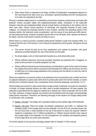 ROADSIDE DESIGN GUIDE
PAGE 352
13 URBAN ROADSIEDDESIGN FIRST EDITION -DECEMBER 2016
• Sites where there is expected to be large numbers of bystanders congregated adjacent to
the road beyond the clear zone (e.g. schoolyard, sporting facilities) and the consequences
of a crash are expected to be high.
Placing a roadside safety barrier in a pedestrian environment imposes compromises and trade-offs
between vehicle occupant safety and pedestrian/bicyclist safety. Evaluation of the trade-offs
between vehicular and pedestrian/safety should include factors contributing to the relative risk for
each user class. These include exposure of individuals and expected severity of each crash
category. To evaluate the expected severity of any crashes, consider the operating speed of the
roadway facility, the treatment under consideration, and the nature of any particular traffic barrier.
As discussed previously, analysis of speeds should refer to the off-peak, when speeds are likely to
be higher, and the most severe crashes are likely to occur.
Where there is a need to provide a roadside safety barrier between a path and roadway traffic, it is
important that the rear of the barrier is not a hazard for pedestrians and bicyclists. Designers should
ensure that:
• The barrier should be kept as far from pedestrians and cyclists as possible, with good
clearance provided between the rear of the barrier and the path;
• No sharp edges, burrs or other potential hazards (e.g. protruding bolts) exist;
• Where sufficient clearance cannot be provided, bicyclists are protected from “snagging” on
posts by the provision of suitably designed rub rails;
• Where sufficient clearance cannot be achieved, consideration is given to the need to increase
the height of the barrier either to prevent errant bicyclists from falling over the barrier and into
a traffic lane or to discourage pedestrians from jumping over the barrier to cross the road at
an unsafe location.
Where the objective is to prevent cyclists and pedestrians from encroaching onto a traffic lane from
an adjacent sidewalk or cycles track rather than to protect path users from errant vehicles, or errant
vehicles from roadside hazards, then a pedestrian fence should be adequate, see Section 13.7.5.
Where bridges are present in urban areas these usually include a sidewalk, but space for separation
is limited, so bridge roadside barriers are often used to protect pedestrians. At lower speeds, the
sidewalk is separated from the adjacent roadway by a vertical curb, which is typically 150 mm to 200
mm high. However, at higher speeds, the vertical curb will interfere with the proper vehicular/bridge
safety barrier interaction. Therefore, the following will apply to the location of a bridge safety barrier
in combination with a sidewalk:
11. Speed  70 km/h. The bridge rail is typically located on the outside edge of the sidewalk;
12. Speed  80 km/h. Place the bridge rail between pedestrians and traffic; i.e. between the
roadway portion of the bridge deck and the sidewalk. For the 815-mm concrete barrier rail,
the rail must have a metal handrail on the top of the barrier to reach the required 1050mm
height for a pedestrian rail. A 1250mm pedestrian or 1400mm bicycle rail [9] is then used at
the outside edge of the sidewalk. For this arrangement, the roadway and sidewalk portions
of the bridge deck are at the same elevation.
For further details on the provision at bridges please refer to Chapter 7 of this manual.
 