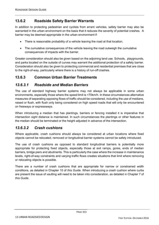 ROADSIDE DESIGN GUIDE
PAGE 353
13 URBAN ROADSIEDDESIGN FIRST EDITION -DECEMBER 2016
13.6.2 Roadside Safety Barrier Warrants
In addition to protecting pedestrian and cyclists from errant vehicles, safety barrier may also be
warranted in the urban environment on the basis that it reduces the severity of potential crashes. A
barrier may be deemed appropriate in the urban environment if:
• There is reasonable probability of a vehicle leaving the road at that location;
• The cumulative consequences of the vehicle leaving the road outweigh the cumulative
consequences of impacts with the barrier.
Greater consideration should also be given based on the adjoining land use. Schools, playgrounds,
and parks located on the outside of curves may warrant the additional protection of a safety barrier.
Consideration should also be given to protecting commercial and residential premises that are close
to the right-of-way, particularly where there is a history of run-off crashes.
13.6.3 Common Urban Barrier Treatments
13.6.3.1 Roadside and Median Barriers
The use of standard highway barrier systems may not always be applicable in some urban
environments, especially those where the speed limit is <70km/h. In these circumstances alternative
measures of separating opposing flows of traffic should be considered, including the use of medians,
raised or flush, with flush only being considered on high speed roads that will only be encountered
on freeways or expressways.
When introducing a median that has plantings, barriers or fencing installed it is imperative that
intersection sight distance is maintained. In such circumstances the plantings or other features in
the median should be terminated or the height adjusted in advance of the intersection.
13.6.3.2 Crash cushions
Where applicable, crash cushions should always be considered at urban locations where fixed
objects cannot be relocated, removed or longitudinal barrier systems cannot be safely introduced.
The use of crash cushions as opposed to standard longitudinal barriers is potentially more
appropriate for protecting fixed objects, especially those at exit ramps, gores, ends of median
barriers, bridge piers and abutments. This is particularly the case where the increase in maintenance
levels, right-of-way constraints and varying traffic flows creates situations that limit where removing
or relocating objects is possible.
There are a number of crash cushions that are appropriate for narrow or constrained width
conditions, as detailed in Chapter 10 of this Guide. When introducing a crash cushion where curbs
are present the issue of vaulting will need to be taken into consideration, as detailed in Chapter 7 of
this Guide.
 