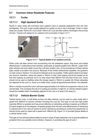ROADSIDE DESIGN GUIDE
PAGE 354
13 URBAN ROADSIEDDESIGN FIRST EDITION -DECEMBER 2016
9.7 Common Urban Roadside Features
13.7.1 Curbs
13.7.1.1 High Upstand Curbs
Roads in urban areas will commonly have upstand curbs to separate pedestrians from the main
carriageway. The curb is also usually adjacent to a gutter so has a role in drainage. Curbs in urban
areas are usually 150mm (6”), but a lower 100mm (4”) curb will often suffice if drainage is the primary
function. Typical curb design for an upstand curb is provided in Figure 13.11.
Figure 13.11 – Typical details of an upstand curb [3]
While curbs will deter drivers from encroaching into the pedestrian space, they have only limited
effectiveness in redirecting errant vehicles, particularly at speeds greater than 40km/h. Larger SUV
style vehicles will more easily mount the curb than smaller cars, so the prevalence of these vehicle
types needs to be taken into account. Because of the limited redirectional capability, the guidance
on clear zones in Section 13.2 should be followed as far as possible. Traffic speed needs to be taken
into account, therefore, where the speed is 70km/h or less, fixed objects should be located as far
from the roadway as practical, but in no case closer than 500mm from the face of the curb. Curbs
should not be used on facilities where the design speed is 70km/h or greater [3]. Where sidewalks
are adjacent to the curb (i.e. there is no buffer area), locate all appurtenances behind the sidewalk.
When a vehicle mounts the curb it will travel approximately 2.5m before its suspension returns to its
normal state. This increases the risk of it vaulting any barriers it might hit, so vehicle restraint system
should be installed either immediately adjacent to the curb or at least 2.5m away [1].
13.7.1.2 Vehicle Barrier Curbs
Vehicle barrier curbs, or treif kerbs as they are often referred, can be used on urban roads with a
speed limit ≤60km/h to prevent vehicles mounting the curb [4]. This type of curb has high profile
(typically 280mm or greater) and has proven effective at redirecting vehicles at speeds up to 60km/h
at impact angles up to five degrees. At speeds greater than this the curbs effectiveness of redirecting
is reduced and in turn acts as hazard to errant vehicles by providing an overturning opportunity so
should not be used on roads with a speed limit >60km/h [4]. Figure 13.12 provides typical details of
a vehicle barrier curbs.
This type of curb should predominately be used in areas of high pedestrian use to provide additional
protection from any possible errant vehicles. However, in providing this type of curb it
 