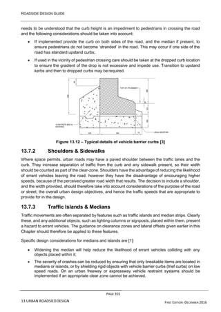 ROADSIDE DESIGN GUIDE
PAGE 355
13 URBAN ROADSIEDDESIGN FIRST EDITION -DECEMBER 2016
needs to be understood that the curb height is an impediment to pedestrians in crossing the road
and the following considerations should be taken into account:
• If implemented provide the curb on both sides of the road, and the median if present, to
ensure pedestrians do not become ‘stranded’ in the road. This may occur if one side of the
road has standard upstand curbs;
• If used in the vicinity of pedestrian crossing care should be taken at the dropped curb location
to ensure the gradient of the drop is not excessive and impede use. Transition to upstand
kerbs and then to dropped curbs may be required.
Figure 13.12 – Typical details of vehicle barrier curbs [3]
13.7.2 Shoulders & Sidewalks
Where space permits, urban roads may have a paved shoulder between the traffic lanes and the
curb. They increase separation of traffic from the curb and any sidewalk present, so their width
should be counted as part of the clear-zone. Shoulders have the advantage of reducing the likelihood
of errant vehicles leaving the road, however they have the disadvantage of encouraging higher
speeds, because of the perceived greater road width that results. The decision to include a shoulder,
and the width provided, should therefore take into account considerations of the purpose of the road
or street, the overall urban design objectives, and hence the traffic speeds that are appropriate to
provide for in the design.
13.7.3 Traffic Islands & Medians
Traffic movements are often separated by features such as traffic islands and median strips. Clearly
these, and any additional objects, such as lighting columns or signposts, placed within them, present
a hazard to errant vehicles. The guidance on clearance zones and lateral offsets given earlier in this
Chapter should therefore be applied to these features.
Specific design considerations for medians and islands are [1]:
• Widening the median will help reduce the likelihood of errant vehicles colliding with any
objects placed within it;
• The severity of crashes can be reduced by ensuring that only breakable items are located in
medians or islands, or by shielding rigid objects with vehicle barrier curbs (trief curbs) on low
speed roads. On an urban freeway or expressway vehicle restraint systems should be
implemented if an appropriate clear zone cannot be achieved.
 