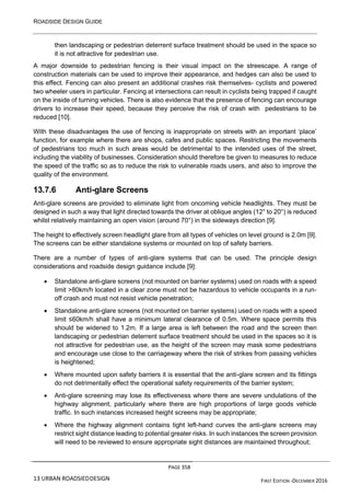 ROADSIDE DESIGN GUIDE
PAGE 358
13 URBAN ROADSIEDDESIGN FIRST EDITION -DECEMBER 2016
then landscaping or pedestrian deterrent surface treatment should be used in the space so
it is not attractive for pedestrian use.
A major downside to pedestrian fencing is their visual impact on the streescape. A range of
construction materials can be used to improve their appearance, and hedges can also be used to
this effect. Fencing can also present an additional crashes risk themselves- cyclists and powered
two wheeler users in particular. Fencing at intersections can result in cyclists being trapped if caught
on the inside of turning vehicles. There is also evidence that the presence of fencing can encourage
drivers to increase their speed, because they perceive the risk of crash with pedestrians to be
reduced [10].
With these disadvantages the use of fencing is inappropriate on streets with an important ‘place’
function, for example where there are shops, cafes and public spaces. Restricting the movements
of pedestrians too much in such areas would be detrimental to the intended uses of the street,
including the viability of businesses. Consideration should therefore be given to measures to reduce
the speed of the traffic so as to reduce the risk to vulnerable roads users, and also to improve the
quality of the environment.
13.7.6 Anti-glare Screens
Anti-glare screens are provided to eliminate light from oncoming vehicle headlights. They must be
designed in such a way that light directed towards the driver at oblique angles (12° to 20°) is reduced
whilst relatively maintaining an open vision (around 70°) in the sideways direction [9].
The height to effectively screen headlight glare from all types of vehicles on level ground is 2.0m [9].
The screens can be either standalone systems or mounted on top of safety barriers.
There are a number of types of anti-glare systems that can be used. The principle design
considerations and roadside design guidance include [9]:
• Standalone anti-glare screens (not mounted on barrier systems) used on roads with a speed
limit >80km/h located in a clear zone must not be hazardous to vehicle occupants in a run-
off crash and must not resist vehicle penetration;
• Standalone anti-glare screens (not mounted on barrier systems) used on roads with a speed
limit ≤60km/h shall have a minimum lateral clearance of 0.5m. Where space permits this
should be widened to 1.2m. If a large area is left between the road and the screen then
landscaping or pedestrian deterrent surface treatment should be used in the spaces so it is
not attractive for pedestrian use, as the height of the screen may mask some pedestrians
and encourage use close to the carriageway where the risk of strikes from passing vehicles
is heightened;
• Where mounted upon safety barriers it is essential that the anti-glare screen and its fittings
do not detrimentally effect the operational safety requirements of the barrier system;
• Anti-glare screening may lose its effectiveness where there are severe undulations of the
highway alignment, particularly where there are high proportions of large goods vehicle
traffic. In such instances increased height screens may be appropriate;
• Where the highway alignment contains tight left-hand curves the anti-glare screens may
restrict sight distance leading to potential greater risks. In such instances the screen provision
will need to be reviewed to ensure appropriate sight distances are maintained throughout;
 