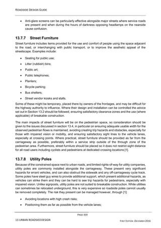 ROADSIDE DESIGN GUIDE
PAGE 359
13 URBAN ROADSIEDDESIGN FIRST EDITION -DECEMBER 2016
• Anti-glare screens can be particularly effective alongside major streets where service roads
are present and when during the hours of darkness opposing headlamps on the nearside
cause confusion.
13.7.7 Street Furniture
Street furniture includes items provided for the use and comfort of people using the space adjacent
to the road, or interchanging with public transport, or to improve the aesthetic appeal of the
streetscape. Examples include:
• Seating for public use;
• Litter (rubbish) bins;
• Public art;
• Public telephones;
• Planters;
• Bicycle parking;
• Bus shelters;
• Street vendor kiosks and stalls.
Some of these might be temporary, placed there by owners of the frontages, and may be difficult for
the highway authority to influence. Where their design and installation can be controlled the advice
set out in Section 13.2 should be followed, ensuring satisfactory clearance zones and the use (where
applicable) of breakable construction.
The main impacts of street furniture will be on the pedestrian space, so consideration should be
given to the issues discussed in section 13.4, in particular on ensuring adequate usable width for the
observed pedestrian flows is maintained, avoiding creating trip hazards and obstacles, especially for
those with impaired vision or mobility, and ensuring satisfactory sight lines to the vehicle lanes,
especially at crossing points. Where practical, street furniture should be provided as far from the
carriageway as possible, preferably within a service strip outside of the through zone of the
pedestrian area. Furthermore, street furniture should be placed so it does not restrict sight distance
for all road users including cyclists and pedestrians at dedicated crossing locations [1].
13.7.8 Utility Poles
Because of the constrained space next to urban roads, and limited rights-of-way for utility companies,
utility poles are commonly installed alongside the carriageway. These present very significant
hazards for errant vehicles, and can also obstruct the sidewalk and any off-carriageway cycle track.
Some poles have steel guy wires to provide additional support, which present additional hazards, as
vehicles can strike them and they can be hard to see trip hazards for pedestrians, especially with
impaired vision. Unlike signposts, utility poles are not suited to breakable construction. While utilities
can sometimes be relocated underground, this is very expensive so roadside poles cannot usually
be removed completely. The risk they present can be managed however, through [1]:
• Avoiding locations with high crash risks;
• Positioning them as far as possible from the vehicle lanes;
 