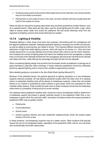 ROADSIDE DESIGN GUIDE
PAGE 360
13 URBAN ROADSIEDDESIGN FIRST EDITION -DECEMBER 2016
• Avoiding access points and junctions where sight lines can be restricted, and turning vehicles
may be more likely to encroach;
• Placing them on the inside of turns in the road, as errant vehicles will more usually leave the
road on the outside of curves.
Risks can also be reduced by locating poles where they would be protected by another feature, such
as a roadside barrier. Utility poles are also often used for street lighting and for traffic a sign, which
helps to reduce street clutter and avoids the additional risk that would otherwise arise from the
signposts and lighting columns that would otherwise be needed.
13.7.9 Lighting & Visibility
Roadside lighting in urban areas must serve two purposes- illuminating both the carriageway and
the adjacent pedestrian sidewalk. Adequate pedestrian lighting is necessary for comfort and security,
as well as safety by ensuring they are visible to drivers. This imposes different requirements for the
distribution of light from street lighting columns, which will need to be shorter (i.e. 10m) and more
closely spaced than in a purely highway environment (where 25m columns can be used). However,
this increases the number of lighting poles that need to be installed next to the carriageway. Locating
them on the side of the sidewalk furthest from the carriageway will reduce the risk that errant vehicles
will collide with them, while offering the advantage that light will fall onto the sidewalk.
When considering lighting design and provision the illumination levels of pedestrian crossings are of
great importance, particular zebra crossings. In these instances pedestrians should be sufficiently
backlit by adjacent lighting units to ensure their visibility to approaching vehicles.
More detailed guidance is provided in the Abu Dhabi Road Lighting Manual [11].
Because of the potential hazard, the general approach to lighting standards is to use breakaway
supports wherever possible. All new lighting standards located within the clear zone of a roadway
where no pedestrian facilities exist will be placed on breakaway supports, unless they are located
behind or on a barrier or protected by crash cushions in gore areas, which are necessary for other
roadside safety reasons. Poles outside the clear zone on these roadways should also be breakaway
where there is a possibility of being struck by errant vehicles.
On roadways where pedestrian facilities exist, review the volume of pedestrian traffic to determine if
a breakaway support will present a greater potential hazard to the pedestrian traffic than a non-
breakaway support will to the vehicular traffic. Examples of locations where the hazard potential to
pedestrian traffic may be greater include:
• Parking lots;
• Tourist attractions;
• School zones;
• Central business districts and local residential neighbourhoods where the posted speed
limited is 50 km/h or less.
In these locations, non-breakaway supports may be a better choice. Other locations that typically
require the use of non-breakaway bases, regardless of the pedestrian traffic volume, are rest areas
and combined light and traffic signal poles.
 