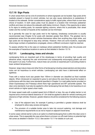 ROADSIDE DESIGN GUIDE
PAGE 361
13 URBAN ROADSIEDDESIGN FIRST EDITION -DECEMBER 2016
13.7.10 Sign Posts
In urban areas there can be a lot of constraints on where signposts can be located. Sign posts at the
roadside present a hazard to errant vehicles, but can also cause obstructions to pedestrians if
located on the sidewalk. Similar considerations apply to traffic signal poles, where there is even less
choice of location. In both cases poles must be placed in a location that minimizes pedestrian
conflicts and does not reduce the sidewalk width below minimum. Clearly, if the opportunity is taken
to fix signs to existing posts, for example lighting columns, where this is practicable, then street
clutter and the number of hazards at the roadside can be minimised.
As is generally the case for sign posts next to the highway, breakaway construction is usually
recommended (see Chapter 5) for posts with diameter greater than 89mm. The greatest risk to
pedestrians arises from the errant vehicles themselves rather than anything they might strike, and
sign posts are not designed to stop stray vehicles. However, there are some locations, especially
where large numbers of pedestrians congregate, where a different conclusion might be reached.
To assess whether this is the case on roadways where pedestrian facilities exist, the process and
the examples of hazardous locations is same as that detailed in Section 13.7.9.
13.7.11 Landscaping, trees and shrubs
Landscaping forms an important part of the streetscape in terms of providing high quality and
attractive areas, improving the user environment and subsequently encouraging greater use and
time spent in an area. Furthermore, mature trees can provide an essential part in providing shade to
lower ambient temperatures.
However, large mature trees and other forms of landscaping including raised planters and decorative
rocks can be hazardous to errant vehicles. Landscaping can also have a detrimental effect on
sightlines
Trees with a mature trunk size greater than 100mm in diameter are classified as fixed roadside
objects. When introduced (or expected to grow to and above this size) these should be located in
conformance with the clear zone standards specified in Chapter 3 or road safety barrier provided on
Urban Expressways and Freeways where there high operational and 85th
percentile speeds. The
clear zone standards must also be applied to other landscaping that are likely to be hazardous to an
errant vehicle on higher speed urban roads.
On lower speed roads with a posted speed limit of 60km/h or less, the use of safety barrier is not
required and a minimum lateral clearance of 1.0m shall be applied to allow for vehicle overhang and
clearance of high vehicles. However, greater distance should be considered for the following reasons
[1]:
• Use of the adjacent lane, for example if parking is permitted a greater distance shall be
employed to allow easy access and egress;
• The provision of a suitable border area to take into account watering, root damage and
maintenance requirements so as not to impact on adjacent travel lanes.
In some cases vehicle barrier curbs is an option to shield landscaping that is within the clear zone in
urban areas. This is especially the case where there is a known run-off crash history or potential high
risk zones as detailed in Section 13.3.2. See section 13.7.1 for details on curb use.
 