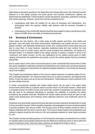ROADSIDE DESIGN GUIDE
PAGE 362
13 URBAN ROADSIEDDESIGN FIRST EDITION -DECEMBER 2016
Sight distance standards specified in the Road Geometric Design Manual for Abu Dhabi [3] must be
adhered to in the design process and future growth and required maintenance regimes are
determined and established. Critical locations include intersections, driveways, pedestrian crossings
and median openings. However, points that must be considered are [1]:
• Landscaping shall allow full visibility for all users at driveways and intersections. Any
landscaping within the required visibility sight distance shall be removed, relocated or
lowered;
• Landscaping of very small traffic islands should be discouraged to reduce maintenance costs,
closure of traffic lanes and safety of maintenance personnel.
9.8 Summary & Conclusions
Urban areas are very diverse, with a wide range of traffic speeds and flows, road widths and
geometry, road user types and street environments. Pedestrians and cyclists will occur in much
greater numbers, with dedicated infrastructure of their own, needing both to travel along links and
also to cross them. In many locations, especially residential areas and town centres, the road
environment is part of a public space, used for social purposes and interactions, not merely as a
transport facility. It is therefore helpful to the design process to assess a location in terms of its
‘movement’ and ‘place’ function, as this has implications for the relative priority given to traffic
capacity and provision for pedestrians and cyclists, and for the vehicle speeds that are considered
appropriate.
Due to varied nature of the urban environment space is more constrained that means there is often
less space available for separating vehicles from pedestrians and cyclists and in providing clearance
zones and in meeting the requirements for sightlines detailed elsewhere in this Guide and therefore
need to be modified.
This Chapter has provided the details of the minimum lateral clearance of roadside object of 0.5m,
with a desirable extended 1.2m clearance where there are no space constraints, and widened even
further in high risk areas such as curves and intersections. These distances must be adhered to for
all urban design schemes.
In certain circumstances roadside and median safety barrier can be used in low speed urban
environments where there is a specific need to counter known run-off crash locations, where there
is increased chance of conflict (curves) and where high numbers of pedestrian are expected. Each
site will need to be assessed individually to ascertain the suitability of providing the barrier
considering the possible trade-offs. Roadside and median safety barriers should be used on high
speed urban Expressways and Freeways where adequate clearance zone treatments cannot be
applied.
Pedestrian and cycle facility requirements have also been provided relating to the placement of street
furniture and other hazards. Where possible, separation and segregation of users should be applied
to provide protection and reduce conflict. The through zones of these facilities should be clear of
objects, preferably with the use of a service strip. The minimum lateral clearance for pedestrians and
cyclists to objects should be the minimum 0.5m and preferably widened for cycle tracks and paths
to 1.0m.
This Chapter has also provided guidance on the introduction and design considerations for a number
of roadside objects and possible treatments that are affected by clearance zones or items within the
extent of clearance zones. Each site where schemes are designed are likely to vary to
 