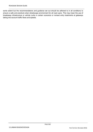 ROADSIDE DESIGN GUIDE
PAGE 363
13 URBAN ROADSIEDDESIGN FIRST EDITION -DECEMBER 2016
some extent but the recommendations and guidance set out should be adhered to in all conditions to
ensure a safe and practical urban streetscape environment for all road users. This may mean the use of
breakaway infrastructure or vehicle curbs in certain scenarios or revised entry treatments at gateways
taking into account traffic flows and speeds.
 