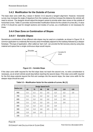 ROADSIDE DESIGN GUIDE
PAGE 35
03 CONCEPT AND CALCULATION OF CLEAR ZONE FIRST EDITION -DECEMBER 2016
3.4.3 Modification for the Outside of Curves
The base clear zone width (Bcw) values in Section 3.4.2 assume a tangent alignment. However, horizontal
curves may increase the angle of departure from the roadway and thus increase the distance the vehicle will
need to recover. The designer should adjust the tangent values to provide wider clear zones on the outside of
horizontal curves. Table 3.3 provides recommended modification factors for the outside of curves (Mc). A value
of Mc=1.0 should be used for straight sections and insides of curves, as a modification is not necessary for
these.
3.4.4 Clear Zone on Combination of Slopes
3.4.4.1 Variable Slopes
Sometimes a combination of two different side slopes may be used on a roadside, as shown in Figure 3.5. A
common application is a relatively flat recovery area immediately adjacent to the roadway followed by a steeper
foreslope. This type of application, often called as ‘barn roof’, can provide the flat recovery area by using less
material and space than a single continuous slope would require.
Figure 3.5 – Variable Slope
If the clear zone width required for the first slope does not reach the second one, no extra consideration is
necessary, as an errant vehicle would stop before reaching the second slope. If the clear zone width required
for the first slope extends beyond the first and overlaps into the second slope, the clear zone width for the
steeper slope should be used.
Table 3.3 – Modification factor for the outside of curves, Mc [1]
Radius (m)
Design Speed km/h
60 70 80 90 100 110 120
900 1.1 1.1 1.1 1.2 1.2 1.2 1.3
700 1.1 1.1 1.2 1.2 1.2 1.3 -
600 1.1 1.2 1.2 1.2 1.3 1.4 -
500 1.1 1.2 1.2 1.3 1.3 1.4 -
400 1.2 1.2 1.3 1.3 1.4 - -
300 1.2 1.3 1.4 1.5 1.5 - -
200 1.3 1.4 1.5 - - - -
100 1.5 - - - - - -
 