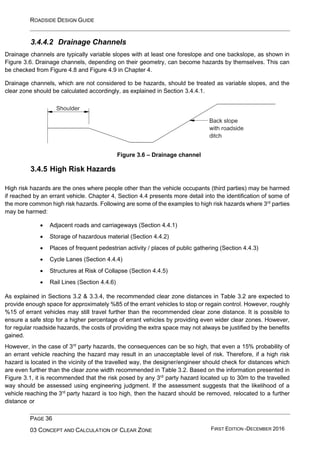 ROADSIDE DESIGN GUIDE
PAGE 36
03 CONCEPT AND CALCULATION OF CLEAR ZONE FIRST EDITION -DECEMBER 2016
3.4.4.2 Drainage Channels
Drainage channels are typically variable slopes with at least one foreslope and one backslope, as shown in
Figure 3.6. Drainage channels, depending on their geometry, can become hazards by themselves. This can
be checked from Figure 4.8 and Figure 4.9 in Chapter 4.
Drainage channels, which are not considered to be hazards, should be treated as variable slopes, and the
clear zone should be calculated accordingly, as explained in Section 3.4.4.1.
3.4.5 High Risk Hazards
Figure 3.6 – Drainage channel
High risk hazards are the ones where people other than the vehicle occupants (third parties) may be harmed
if reached by an errant vehicle. Chapter 4, Section 4.4 presents more detail into the identification of some of
the more common high risk hazards. Following are some of the examples to high risk hazards where 3rd
parties
may be harmed:
• Adjacent roads and carriageways (Section 4.4.1)
• Storage of hazardous material (Section 4.4.2)
• Places of frequent pedestrian activity / places of public gathering (Section 4.4.3)
• Cycle Lanes (Section 4.4.4)
• Structures at Risk of Collapse (Section 4.4.5)
• Rail Lines (Section 4.4.6)
As explained in Sections 3.2 & 3.3.4, the recommended clear zone distances in Table 3.2 are expected to
provide enough space for approximately %85 of the errant vehicles to stop or regain control. However, roughly
%15 of errant vehicles may still travel further than the recommended clear zone distance. It is possible to
ensure a safe stop for a higher percentage of errant vehicles by providing even wider clear zones. However,
for regular roadside hazards, the costs of providing the extra space may not always be justified by the benefits
gained.
However, in the case of 3rd
party hazards, the consequences can be so high, that even a 15% probability of
an errant vehicle reaching the hazard may result in an unacceptable level of risk. Therefore, if a high risk
hazard is located in the vicinity of the travelled way, the designer/engineer should check for distances which
are even further than the clear zone width recommended in Table 3.2. Based on the information presented in
Figure 3.1, it is recommended that the risk posed by any 3rd
party hazard located up to 30m to the travelled
way should be assessed using engineering judgment. If the assessment suggests that the likelihood of a
vehicle reaching the 3rd
party hazard is too high, then the hazard should be removed, relocated to a further
distance or
 