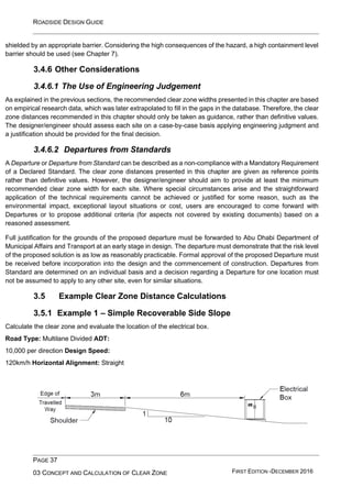 ROADSIDE DESIGN GUIDE
PAGE 37
03 CONCEPT AND CALCULATION OF CLEAR ZONE FIRST EDITION -DECEMBER 2016
shielded by an appropriate barrier. Considering the high consequences of the hazard, a high containment level
barrier should be used (see Chapter 7).
3.4.6 Other Considerations
3.4.6.1 The Use of Engineering Judgement
As explained in the previous sections, the recommended clear zone widths presented in this chapter are based
on empirical research data, which was later extrapolated to fill in the gaps in the database. Therefore, the clear
zone distances recommended in this chapter should only be taken as guidance, rather than definitive values.
The designer/engineer should assess each site on a case-by-case basis applying engineering judgment and
a justification should be provided for the final decision.
3.4.6.2 Departures from Standards
A Departure or Departure from Standard can be described as a non-compliance with a Mandatory Requirement
of a Declared Standard. The clear zone distances presented in this chapter are given as reference points
rather than definitive values. However, the designer/engineer should aim to provide at least the minimum
recommended clear zone width for each site. Where special circumstances arise and the straightforward
application of the technical requirements cannot be achieved or justified for some reason, such as the
environmental impact, exceptional layout situations or cost, users are encouraged to come forward with
Departures or to propose additional criteria (for aspects not covered by existing documents) based on a
reasoned assessment.
Full justification for the grounds of the proposed departure must be forwarded to Abu Dhabi Department of
Municipal Affairs and Transport at an early stage in design. The departure must demonstrate that the risk level
of the proposed solution is as low as reasonably practicable. Formal approval of the proposed Departure must
be received before incorporation into the design and the commencement of construction. Departures from
Standard are determined on an individual basis and a decision regarding a Departure for one location must
not be assumed to apply to any other site, even for similar situations.
3.5 Example Clear Zone Distance Calculations
3.5.1 Example 1 – Simple Recoverable Side Slope
Calculate the clear zone and evaluate the location of the electrical box.
Road Type: Multilane Divided ADT:
10,000 per direction Design Speed:
120km/h Horizontal Alignment: Straight
 