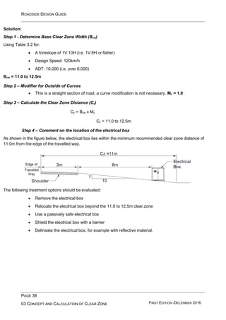 ROADSIDE DESIGN GUIDE
PAGE 38
03 CONCEPT AND CALCULATION OF CLEAR ZONE FIRST EDITION -DECEMBER 2016
Solution:
Step 1 - Determine Base Clear Zone Width (Bcw)
Using Table 3.2 for:
• A foreslope of 1V:10H (i.e. 1V:6H or flatter)
• Design Speed: 120km/h
• ADT: 10,000 (i.e. over 6,000)
Bcw = 11.0 to 12.5m
Step 2 – Modifier for Outside of Curves
• This is a straight section of road; a curve modification is not necessary. Mc = 1.0
Step 3 – Calculate the Clear Zone Distance (Cz)
Cz = Bcw x Mc
Cz = 11.0 to 12.5m
Step 4 – Comment on the location of the electrical box
As shown in the figure below, the electrical box lies within the minimum recommended clear zone distance of
11.0m from the edge of the travelled way.
The following treatment options should be evaluated:
• Remove the electrical box
• Relocate the electrical box beyond the 11.0 to 12.5m clear zone
• Use a passively safe electrical box
• Shield the electrical box with a barrier
• Delineate the electrical box, for example with reflective material.
 