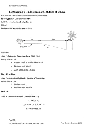 ROADSIDE DESIGN GUIDE
PAGE 39
03 CONCEPT AND CALCULATION OF CLEAR ZONE FIRST EDITION -DECEMBER 2016
3.5.2 Example 2 – Side Slope on the Outside of a Curve
Calculate the clear zone and evaluate the location of the tree.
Road Type: Two Lane Undivided ADT:
5,000 for both directions Design Speed:
60km/h
Radius of Horizontal Curvature: 900m
Solution:
Step 1 - Determine Base Clear Zone Width (Bcw)
Using Table 3.2 for:
• A foreslope of 1V:4H.(1V:6H to 1V:4H)
• Design speed: 60km/h
• ADT: 5,000 (1,500 – 6,000)
Bcw = 4.5 to 5.0m
Step 2 – Determine Modifier for Outside of Curves (Mc)
Using Table 3.3 for:
• Radius: 900m
• Design speed: 60 km/h,
Mc = 1.1
Step 3– Calculate the Clear Zone Distance (Cz)
Cz = Bcw x Mc
Cz = (4.5 x 1.1) to (5.0 x 1.1)
Cz = 4.95m to 5.5m
 