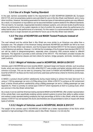 ROADSIDE DESIGN GUIDE
PAGE 4
01 INTRODUCTION FIRST EDITION -DECEMBER 2016
1.3.4 Use of a Single Testing Standard
In the past, barriers successfully tested to the requirements of USA NCHRP350 [5]/MASH [6], European
EN1317 [7], and non-proprietary systems were permitted for use on the Abu Dhabi road Network, and in many
other countries. However, the testing parameters for these two types of international systems are very different.
As a result, no comparison or equivalence can be assumed between systems tested to the different standards.
This can lead to, for example, inappropriate transitions between systems, and unknown levels of performance
where the performance of one system depends on that of another (for example where the performance of a
safety barrier relies on the performance of a terminal). For this reason it is recommended that systems which
are tested only to a single standard are permitted for future use on the Abu Dhabi road network.
1.3.5 The Use of NCHRP350 and MASH Tested Products Instead of
EN1317
The road network and the vehicle fleet in Abu Dhabi are more similar to an American one rather than a
European one. The adoption of the American testing standards NCHRP350 and MASH are felt to be more
suitable for the Abu Dhabi road network, over the European test standard EN1317 for the reasons explained
in the following sub-sections. However, it is felt that the knowledge of the European test standard EN1317 [7]
can still be useful to designers/engineers, especially when comparing VRS products tested to different
standards. The Appendix A provides a brief overview of the EN1317. The information provided includes the
test types and performance classes and test criteria for barriers, bridge parapets, terminals, transitions and
crash cushions.
1.3.5.1 Weight of Vehicles used in NCHRP350, MASH & EN1317
Vehicles used in NCHRP350 and more recently MASH, represent larger and heavier vehicles, such as pickup
trucks, which are more common in the USA; whilst EN1317 uses smaller and lighter vehicles which are more
common in Europe. This can be seen by comparing Test Level-3 of MASH and NCHRP350 to containment
level N2 of EN1317 as these are the most commonly used base performance criteria for America and Europe,
respectively.
In MASH, a product should perform satisfactorily during impact testing to achieve the basic test level TL-3
using a 1,100 kg passenger car and a 2,270kg pickup truck. While in EN1317 to achieve an N2 containment
level, a barrier should perform satisfactorily using a 900kg passenger car and a 1,500kg passenger car (see
Appendix A). There is currently no vehicle type in EN1317 which represents an SUV or a pickup truck, which
are common in the Abu Dhabi vehicle fleet.
As a result, it can be said that American testing standards MASH and NCHRP350, offer a better representation
of the vehicle fleet, more specifically enabling vehicle restraint systems to prove their ability to safely contain
and redirect (under standard testing conditions) the high percentage of SUVs in Abu Dhabi; while the vehicle
classes in EN1317 do not represent the SUVs and therefore are not guaranteed to work on impact with these
types of vehicles.
1.3.5.2 Height of Vehicles used in NCHRP350, MASH & EN1317
The weight of the vehicles used in NCHRP350 and MASH are a better representation of the SUVs which
represent a high percentage of the vehicles used in Abu Dhabi. However, it is not only the
 