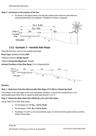 ROADSIDE DESIGN GUIDE
PAGE 40
03 CONCEPT AND CALCULATION OF CLEAR ZONE FIRST EDITION -DECEMBER 2016
Step 4 – Comment on the location of the tree
• As shown in the figure below, the tree lies outside both minimum and maximum
recommended clear zone distance. Therefore no action is required.
3.5.3 Example 3 – Variable Side Slope
Calculate the clear zone for the variable side slope.
Road Type: Multilane Divided ADT:
8,000 per direction Design Speed:
100km/h Horizontal Alignment: Straight
Surface Condition of the Side Slope: Firm Compacted Soil
Solution:
Step 1 - Determine if the Non-Recoverable Side Slope (1V:3.5H) is a Hazard by Itself:
The surface of the side slope is firm and compacted, therefore, it should be considered as a non-
recoverable slope rather than a hazard by itself (see Section 3.3.3.1)
Step 2 - Determine Base Clear Zone Width (Bcw) for each side slope
Using Table 3.2 for both side slopes:
• For foreslope 1V:10H Bcw = 9.0 to 10.0m
• For foreslope 1V:8H, Bcw = 9.0 to 10.0m
• Foreslope 1V:3.5H is a non-recoverable slope. An errant vehicle would continue until the
bottom of the slope.
 