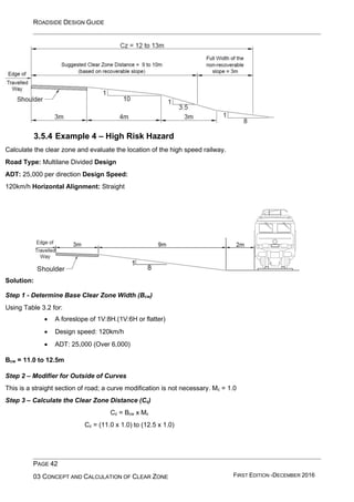 ROADSIDE DESIGN GUIDE
PAGE 42
03 CONCEPT AND CALCULATION OF CLEAR ZONE FIRST EDITION -DECEMBER 2016
3.5.4 Example 4 – High Risk Hazard
Calculate the clear zone and evaluate the location of the high speed railway.
Road Type: Multilane Divided Design
ADT: 25,000 per direction Design Speed:
120km/h Horizontal Alignment: Straight
Solution:
Step 1 - Determine Base Clear Zone Width (Bcw)
Using Table 3.2 for:
• A foreslope of 1V:8H.(1V:6H or flatter)
• Design speed: 120km/h
• ADT: 25,000 (Over 6,000)
Bcw = 11.0 to 12.5m
Step 2 – Modifier for Outside of Curves
This is a straight section of road; a curve modification is not necessary. Mc = 1.0
Step 3 – Calculate the Clear Zone Distance (Cz)
Cz = Bcw x Mc
Cz = (11.0 x 1.0) to (12.5 x 1.0)
 