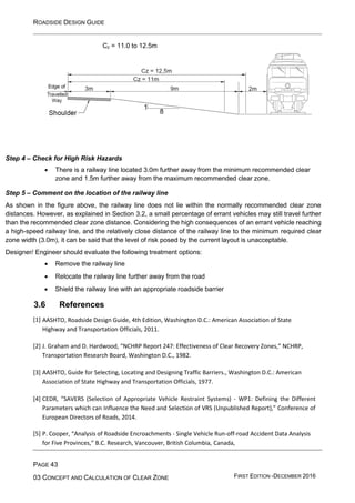ROADSIDE DESIGN GUIDE
PAGE 43
03 CONCEPT AND CALCULATION OF CLEAR ZONE FIRST EDITION -DECEMBER 2016
Cz = 11.0 to 12.5m
Step 4 – Check for High Risk Hazards
• There is a railway line located 3.0m further away from the minimum recommended clear
zone and 1.5m further away from the maximum recommended clear zone.
Step 5 – Comment on the location of the railway line
As shown in the figure above, the railway line does not lie within the normally recommended clear zone
distances. However, as explained in Section 3.2, a small percentage of errant vehicles may still travel further
than the recommended clear zone distance. Considering the high consequences of an errant vehicle reaching
a high-speed railway line, and the relatively close distance of the railway line to the minimum required clear
zone width (3.0m), it can be said that the level of risk posed by the current layout is unacceptable.
Designer/ Engineer should evaluate the following treatment options:
• Remove the railway line
• Relocate the railway line further away from the road
• Shield the railway line with an appropriate roadside barrier
3.6 References
[1] AASHTO, Roadside Design Guide, 4th Edition, Washington D.C.: American Association of State
Highway and Transportation Officials, 2011.
[2] J. Graham and D. Hardwood, “NCHRP Report 247: Effectiveness of Clear Recovery Zones,” NCHRP,
Transportation Research Board, Washington D.C., 1982.
[3] AASHTO, Guide for Selecting, Locating and Designing Traffic Barriers., Washington D.C.: American
Association of State Highway and Transportation Officials, 1977.
[4] CEDR, “SAVERS (Selection of Appropriate Vehicle Restraint Systems) - WP1: Defining the Different
Parameters which can Influence the Need and Selection of VRS (Unpublished Report),” Conference of
European Directors of Roads, 2014.
[5] P. Cooper, “Analysis of Roadside Encroachments - Single Vehicle Run-off-road Accident Data Analysis
for Five Provinces,” B.C. Research, Vancouver, British Columbia, Canada,
 