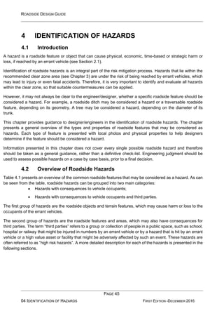ROADSIDE DESIGN GUIDE
PAGE 45
04 IDENTIFICATION OF HAZARDS FIRST EDITION -DECEMBER 2016
4 IDENTIFICATION OF HAZARDS
4.1 Introduction
A hazard is a roadside feature or object that can cause physical, economic, time-based or strategic harm or
loss, if reached by an errant vehicle (see Section 2.1).
Identification of roadside hazards is an integral part of the risk mitigation process. Hazards that lie within the
recommended clear zone area (see Chapter 3) are under the risk of being reached by errant vehicles, which
may lead to injury or even fatal accidents. Therefore, it is very important to identify and evaluate all hazards
within the clear zone, so that suitable countermeasures can be applied.
However, it may not always be clear to the engineer/designer, whether a specific roadside feature should be
considered a hazard. For example, a roadside ditch may be considered a hazard or a traversable roadside
feature, depending on its geometry. A tree may be considered a hazard, depending on the diameter of its
trunk.
This chapter provides guidance to designer/engineers in the identification of roadside hazards. The chapter
presents a general overview of the types and properties of roadside features that may be considered as
hazards. Each type of feature is presented with local photos and physical properties to help designers
determine if the feature should be considered a hazard.
Information presented in this chapter does not cover every single possible roadside hazard and therefore
should be taken as a general guidance, rather than a definitive check-list. Engineering judgment should be
used to assess possible hazards on a case by case basis, prior to a final decision.
4.2 Overview of Roadside Hazards
Table 4.1 presents an overview of the common roadside features that may be considered as a hazard. As can
be seen from the table, roadside hazards can be grouped into two main categories:
• Hazards with consequences to vehicle occupants;
• Hazards with consequences to vehicle occupants and third parties.
The first group of hazards are the roadside objects and terrain features, which may cause harm or loss to the
occupants of the errant vehicles.
The second group of hazards are the roadside features and areas, which may also have consequences for
third parties. The term “third parties” refers to a group or collection of people in a public space, such as school,
hospital or railway that might be injured in numbers by an errant vehicle or by a hazard that is hit by an errant
vehicle or a high value asset or facility that might be adversely affected by such an event. These hazards are
often referred to as “high risk hazards”. A more detailed description for each of the hazards is presented in the
following sections.
 