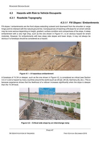 ROADSIDE DESIGN GUIDE
PAGE 47
04 IDENTIFICATION OF HAZARDS FIRST EDITION -DECEMBER 2016
4.3 Hazards with Risk to Vehicle Occupants
4.3.1 Roadside Topography
4.3.1.1 Fill Slopes / Embankments
Fill slopes / embankments are the front slopes extending outward and downward from the shoulder or verge
hinge point to intersect with the natural ground line. Consequences of reaching a fill slope for an errant vehicle
may be more serious depending on height, gradient, surface condition and compactness of the slope. A steep
embankment with a very high drop, such as the one shown in Figure 4.1, is an obvious hazard for errant
motorists. However, for embankments with less steep side slopes and lower drops, it may not always be
obvious if a foreslope should be considered as a hazard.
Figure 4.1 – A hazardous embankment
A foreslope of 1V:3H or steeper, such as the one shown in Figure 4.2, is considered as critical (see Section
3.3.3.1) and a hazard by many countries around the world (such as US [2], UK [3], Germany [4], etc.). This is
because experience shows that the likelihood of a rollover increases significantly when the slope is steeper
than the 1V:3H level.
Figure 4.2 – Critical side slope by an interchange ramp
 