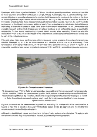 ROADSIDE DESIGN GUIDE
PAGE 48
04 IDENTIFICATION OF HAZARDS FIRST EDITION -DECEMBER 2016
Foreslopes which have a gradient between 1V:3H and 1V:4H are generally considered as non- recoverable
by many countries around the world (such as US [2], UK [3], Australia [5], etc.). A vehicle entering a non-
recoverable slope is generally not expected to overturn, but it is expected to continue to the bottom of the slope
as it cannot generally regain control and return to the road. As long as they are free of obstacles and have a
traversable smooth surface, these slopes are not usually considered as hazards. However, the sandy roadside
environment of Abu Dhabi introduces an additional level of risk, as local experience indicates that vehicles are
more likely to overturn on areas of loose sand; even on side slopes flatter than 1V:3H. Unfortunately the
available research on the effect of loose sand on rollover incidents is not sufficient to provide a quantifiable
relationship. For this reason, engineering judgment should be used when evaluating fill sections with side
slopes from 1V:3H to 1V:4H and the height of the embankment and the compactness of the soil should also
be part of the evaluation process.
If the side slope has a loose sandy surface, which may cause vehicle snagging, the designer/engineer may
consider foreslopes up to 1V:4H as non-traversable and therefore a hazardous slope. Conversely, if the
foreslope has a firm compacted surface, or if it is treated with a concrete surface, as shown in Figure 4.3, it
may not be considered as a hazard for gradients between 1V:3H and 1V:4H, subject to engineering judgment.
Figure 4.3 – Concrete covered foreslope
Fill slopes which are 1V:4H or flatter are considered as traversable and therefore generally not considered a
hazard. However 1V:6H is the recommended gradient for fill sections in new roadsby the Abu Dhabi Road
Geometric Design Manual [6]. Therefore, ideally, the designer/engineer should aim for foreslopes of 1V:6H
or flatter. In addition to increased roadside safety, such flat foreslopes are also ideal for maintenance
operations and erosion control.
Figure 4.4 summarizes the recommended approach on evaluating if a fill slope should be considered as a
hazard or not. This is based on the AASHTO Roadside Design Guide [2] approach and modified for the
requirements of the Abu Dhabi road network.
A fill section should ideally have a smooth surface, be free of rocks and any other obstacles. Fill sections with
non-smooth surfaces may be considered as hazards, subject to engineering judgment.
 