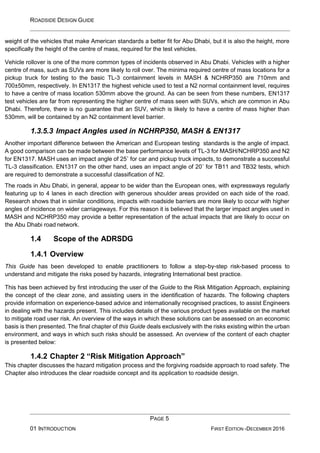ROADSIDE DESIGN GUIDE
PAGE 5
01 INTRODUCTION FIRST EDITION -DECEMBER 2016
weight of the vehicles that make American standards a better fit for Abu Dhabi, but it is also the height, more
specifically the height of the centre of mass, required for the test vehicles.
Vehicle rollover is one of the more common types of incidents observed in Abu Dhabi. Vehicles with a higher
centre of mass, such as SUVs are more likely to roll over. The minima required centre of mass locations for a
pickup truck for testing to the basic TL-3 containment levels in MASH & NCHRP350 are 710mm and
700±50mm, respectively. In EN1317 the highest vehicle used to test a N2 normal containment level, requires
to have a centre of mass location 530mm above the ground. As can be seen from these numbers, EN1317
test vehicles are far from representing the higher centre of mass seen with SUVs, which are common in Abu
Dhabi. Therefore, there is no guarantee that an SUV, which is likely to have a centre of mass higher than
530mm, will be contained by an N2 containment level barrier.
1.3.5.3 Impact Angles used in NCHRP350, MASH & EN1317
Another important difference between the American and European testing standards is the angle of impact.
A good comparison can be made between the base performance levels of TL-3 for MASH/NCHRP350 and N2
for EN1317. MASH uses an impact angle of 25˚ for car and pickup truck impacts, to demonstrate a successful
TL-3 classification. EN1317 on the other hand, uses an impact angle of 20˚ for TB11 and TB32 tests, which
are required to demonstrate a successful classification of N2.
The roads in Abu Dhabi, in general, appear to be wider than the European ones, with expressways regularly
featuring up to 4 lanes in each direction with generous shoulder areas provided on each side of the road.
Research shows that in similar conditions, impacts with roadside barriers are more likely to occur with higher
angles of incidence on wider carriageways. For this reason it is believed that the larger impact angles used in
MASH and NCHRP350 may provide a better representation of the actual impacts that are likely to occur on
the Abu Dhabi road network.
1.4 Scope of the ADRSDG
1.4.1 Overview
This Guide has been developed to enable practitioners to follow a step-by-step risk-based process to
understand and mitigate the risks posed by hazards, integrating International best practice.
This has been achieved by first introducing the user of the Guide to the Risk Mitigation Approach, explaining
the concept of the clear zone, and assisting users in the identification of hazards. The following chapters
provide information on experience-based advice and internationally recognised practices, to assist Engineers
in dealing with the hazards present. This includes details of the various product types available on the market
to mitigate road user risk. An overview of the ways in which these solutions can be assessed on an economic
basis is then presented. The final chapter of this Guide deals exclusively with the risks existing within the urban
environment, and ways in which such risks should be assessed. An overview of the content of each chapter
is presented below:
1.4.2 Chapter 2 “Risk Mitigation Approach”
This chapter discusses the hazard mitigation process and the forgiving roadside approach to road safety. The
Chapter also introduces the clear roadside concept and its application to roadside design.
 