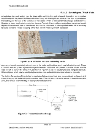 ROADSIDE DESIGN GUIDE
PAGE 50
04 IDENTIFICATION OF HAZARDS FIRST EDITION -DECEMBER 2016
4.3.1.2 Backslopes / Rock Cuts
A backslope in a cut section may be traversable and therefore not a hazard depending on its relative
smoothness and the presence of fixed obstacles. It may not be a significant obstacle if the front slope between
the roadway and the base of the backslope is traversable (1V:6H or flatter) and the backslope is obstacle-free.
However, a steep, rough-sided rock cut, as shown in Figure 4.5, is normally considered as a hazard and should
begin outside the clear zone or be shielded. A rock cut is considered to be rough-sided when the face is likely
to cause excessive vehicle snagging, rather than provide relatively smooth redirection.
Figure 4.5 – A hazardous rock cut, shielded by barrier
A common hazard associated with rock cuts is the rocks and boulders which may fall onto the road. These
rocks and boulders pose a significant danger to vehicles. To counter this problem, roadside ditches that are
wide enough to capture the falling rock, as shown in Figure 4.6, are one solution provided alongside rock cuts.
Other solutions which may be used include providing nets and stabilising surface with spray concrete.
The bottom flat section of the ditches for capturing falling rocks should also be considered as hazards and
therefore should not be located within the clear zone. If the ditch and the cut face have to be within the clear
zone, they should be shielded by an appropriate roadside barrier.
Figure 4.6 – Typical rock cut section [6]
 
