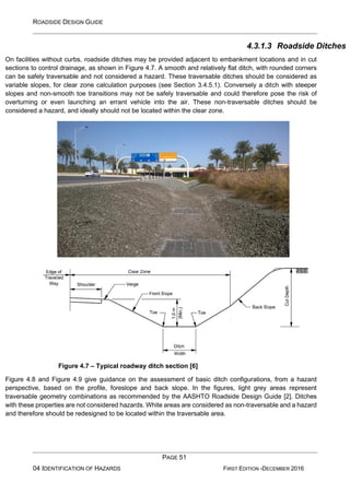 ROADSIDE DESIGN GUIDE
PAGE 51
04 IDENTIFICATION OF HAZARDS FIRST EDITION -DECEMBER 2016
4.3.1.3 Roadside Ditches
On facilities without curbs, roadside ditches may be provided adjacent to embankment locations and in cut
sections to control drainage, as shown in Figure 4.7. A smooth and relatively flat ditch, with rounded corners
can be safely traversable and not considered a hazard. These traversable ditches should be considered as
variable slopes, for clear zone calculation purposes (see Section 3.4.5.1). Conversely a ditch with steeper
slopes and non-smooth toe transitions may not be safely traversable and could therefore pose the risk of
overturning or even launching an errant vehicle into the air. These non-traversable ditches should be
considered a hazard, and ideally should not be located within the clear zone.
Figure 4.7 – Typical roadway ditch section [6]
Figure 4.8 and Figure 4.9 give guidance on the assessment of basic ditch configurations, from a hazard
perspective, based on the profile, foreslope and back slope. In the figures, light grey areas represent
traversable geometry combinations as recommended by the AASHTO Roadside Design Guide [2]. Ditches
with these properties are not considered hazards. White areas are considered as non-traversable and a hazard
and therefore should be redesigned to be located within the traversable area.
 