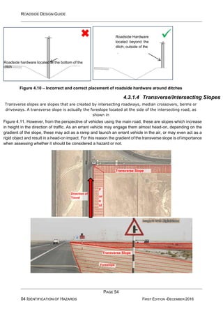 ROADSIDE DESIGN GUIDE
PAGE 54
04 IDENTIFICATION OF HAZARDS FIRST EDITION -DECEMBER 2016
Figure 4.10 – Incorrect and correct placement of roadside hardware around ditches
4.3.1.4 Transverse/Intersecting Slopes
Transverse slopes are slopes that are created by intersecting roadways, median crossovers, berms or
driveways. A transverse slope is actually the foreslope located at the side of the intersecting road, as
shown in
Figure 4.11. However, from the perspective of vehicles using the main road, these are slopes which increase
in height in the direction of traffic. As an errant vehicle may engage them almost head-on, depending on the
gradient of the slope, these may act as a ramp and launch an errant vehicle in the air, or may even act as a
rigid object and result in a head-on impact. For this reason the gradient of the transverse slope is of importance
when assessing whether it should be considered a hazard or not.
Roadside hardware located at the bottom of the
ditch
✓
Roadside Hardware
located beyond the
ditch; outside of the
clear-zone
F
or
e
sl
o
Foreslope
Transverse Slope
Direction of
Travel
Transverse Slope
 