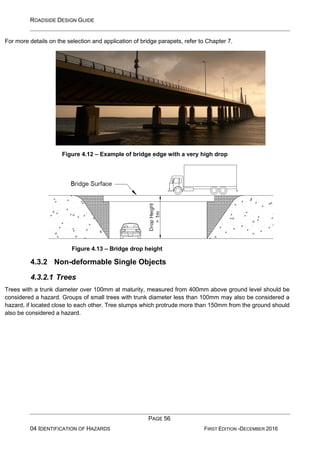 ROADSIDE DESIGN GUIDE
PAGE 56
04 IDENTIFICATION OF HAZARDS FIRST EDITION -DECEMBER 2016
For more details on the selection and application of bridge parapets, refer to Chapter 7.
Figure 4.12 – Example of bridge edge with a very high drop
Figure 4.13 – Bridge drop height
4.3.2 Non-deformable Single Objects
4.3.2.1 Trees
Trees with a trunk diameter over 100mm at maturity, measured from 400mm above ground level should be
considered a hazard. Groups of small trees with trunk diameter less than 100mm may also be considered a
hazard, if located close to each other. Tree stumps which protrude more than 150mm from the ground should
also be considered a hazard.
 