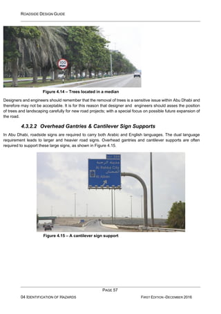 ROADSIDE DESIGN GUIDE
PAGE 57
04 IDENTIFICATION OF HAZARDS FIRST EDITION -DECEMBER 2016
Figure 4.14 – Trees located in a median
Designers and engineers should remember that the removal of trees is a sensitive issue within Abu Dhabi and
therefore may not be acceptable. It is for this reason that designer and engineers should asses the position
of trees and landscaping carefully for new road projects; with a special focus on possible future expansion of
the road.
4.3.2.2 Overhead Gantries & Cantilever Sign Supports
In Abu Dhabi, roadside signs are required to carry both Arabic and English languages. The dual language
requirement leads to larger and heavier road signs. Overhead gantries and cantilever supports are often
required to support these large signs, as shown in Figure 4.15.
Figure 4.15 – A cantilever sign support
 