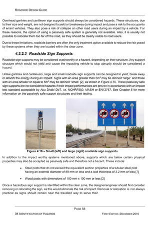 ROADSIDE DESIGN GUIDE
PAGE 58
04 IDENTIFICATION OF HAZARDS FIRST EDITION -DECEMBER 2016
Overhead gantries and cantilever sign supports should always be considered hazards. These structures, due
to their size and weight, are not designed to yield or breakaway during impact and pose a risk to the occupants
of errant vehicles. They also pose a risk of collapse on other road users during an impact by a vehicle. For
these reasons, the option of using a passively safe system is generally not available. Also, it is usually not
possible to relocate them too far off the road, as they should be clearly visible to road users.
Due to these limitations, roadside barriers are often the only treatment option available to reduce the risk posed
by these systems when they are located within the clear zone.
4.3.2.3 Roadside Sign Supports
Roadside sign supports may be considered crashworthy or a hazard, depending on their structure. Any support
structure which would not yield and cause the impacting vehicle to stop abruptly should be considered a
hazard.
Unlike gantries and cantilevers, large and small roadside sign supports can be designed to yield, break away
or absorb the energy during an impact. Signs with an area greater than 5m2
may be defined “large” and those
with an area smaller or equal to 5m2
may be defined “small” [2], as shown in Figure 4.16. These passively safe
sign supports are not considered hazards if their impact performances are proven in accordance with an impact
test standard acceptable by Abu Dhabi DoT, i.e. NCHRP350, MASH or EN12767. See Chapter 5 for more
information on the passively safe support structures and their testing.
Figure 4.16 – Small (left) and large (right) roadside sign supports
In addition to the impact worthy systems mentioned above, supports which are below certain physical
properties may also be accepted as passively safe and therefore not a hazard. These include:
• Steel posts that do not exceed the equivalent section properties of a tubular steel post
having an external diameter of 89 mm or less and a wall thickness of 3.2 mm or less [7]
• Wood posts with dimensions of 100 mm x 100 mm or less [2]
Once a hazardous sign support is identified within the clear zone, the designer/engineer should first consider
removing or relocating the sign, as this would eliminate the risk of impact. Removal or relocation is not always
practical as signs should remain near the travelled way to serve their
 
