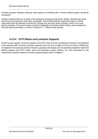 ROADSIDE DESIGN GUIDE
PAGE 59
04 IDENTIFICATION OF HAZARDS FIRST EDITION -DECEMBER 2016
intended purpose, therefore passively safe systems or shielding with a vehicle restraint system should be
considered.
Another important factor to consider is the spacing of consecutive sign posts. Ideally, individual sign posts
should be as far away from each other as possible. This is firstly because consecutive signs in a small
area would catch the attention of drivers for a longer time and may cause confusion, which in turn may
lead to accidents. The second reason is that the probability of an errant vehicle hitting a pole increases as
the pole spacing decreases, as shown in Figure 4.17 – Effect of pole spacing
4.3.2.4 CCTV Masts and Luminaire Supports
Similar to sign supports, luminaire supports and CCTV masts are also considered as hazards if not designed
to be passively safe. Currently, luminaire supports which are up to a height of 18,5m & a mass of 450kg may
be designed to be passively safe [2]. However, passively safe designs are not generally possible for high-level
lighting supports and CCTV masts, which are fixed-base support systems. For more information on the
assessment of passive safety of luminaire supports please refer to Chapter 5.
 