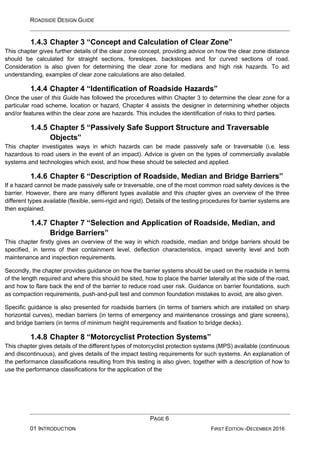 ROADSIDE DESIGN GUIDE
PAGE 6
01 INTRODUCTION FIRST EDITION -DECEMBER 2016
1.4.3 Chapter 3 “Concept and Calculation of Clear Zone”
This chapter gives further details of the clear zone concept, providing advice on how the clear zone distance
should be calculated for straight sections, foreslopes, backslopes and for curved sections of road.
Consideration is also given for determining the clear zone for medians and high risk hazards. To aid
understanding, examples of clear zone calculations are also detailed.
1.4.4 Chapter 4 “Identification of Roadside Hazards”
Once the user of this Guide has followed the procedures within Chapter 3 to determine the clear zone for a
particular road scheme, location or hazard, Chapter 4 assists the designer in determining whether objects
and/or features within the clear zone are hazards. This includes the identification of risks to third parties.
1.4.5 Chapter 5 “Passively Safe Support Structure and Traversable
Objects”
This chapter investigates ways in which hazards can be made passively safe or traversable (i.e. less
hazardous to road users in the event of an impact). Advice is given on the types of commercially available
systems and technologies which exist, and how these should be selected and applied.
1.4.6 Chapter 6 “Description of Roadside, Median and Bridge Barriers”
If a hazard cannot be made passively safe or traversable, one of the most common road safety devices is the
barrier. However, there are many different types available and this chapter gives an overview of the three
different types available (flexible, semi-rigid and rigid). Details of the testing procedures for barrier systems are
then explained.
1.4.7 Chapter 7 “Selection and Application of Roadside, Median, and
Bridge Barriers”
This chapter firstly gives an overview of the way in which roadside, median and bridge barriers should be
specified, in terms of their containment level, deflection characteristics, impact severity level and both
maintenance and inspection requirements.
Secondly, the chapter provides guidance on how the barrier systems should be used on the roadside in terms
of the length required and where this should be sited, how to place the barrier laterally at the side of the road,
and how to flare back the end of the barrier to reduce road user risk. Guidance on barrier foundations, such
as compaction requirements, push-and-pull test and common foundation mistakes to avoid, are also given.
Specific guidance is also presented for roadside barriers (in terms of barriers which are installed on sharp
horizontal curves), median barriers (in terms of emergency and maintenance crossings and glare screens),
and bridge barriers (in terms of minimum height requirements and fixation to bridge decks).
1.4.8 Chapter 8 “Motorcyclist Protection Systems”
This chapter gives details of the different types of motorcyclist protection systems (MPS) available (continuous
and discontinuous), and gives details of the impact testing requirements for such systems. An explanation of
the performance classifications resulting from this testing is also given, together with a description of how to
use the performance classifications for the application of the
 