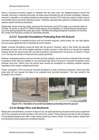 ROADSIDE DESIGN GUIDE
PAGE 61
04 IDENTIFICATION OF HAZARDS FIRST EDITION -DECEMBER 2016
Once a hazardous luminaire support is identified with the clear zone, the designer/engineer should first
consider removing or relocating the poles, as these would eliminate the risk of impact completely. However,
removal or relocation is not always practical as illumination and the CCTV mast may need to remain close to
the travelled way to serve their intended purpose. Therefore, passively safe systems or shielding with a vehicle
restraint system should be considered.
Additionally, similar to the sign posts, spacing of the illumination and CCTV masts is an important factor to
consider. As shown in Figure 4.17-Effect of pole spacing, the probability of a vehicle hitting a hazard goes
up as the spacing between the poles goes down. Therefore the designer/engineer should aim to minimise
the number and frequency of poles as reasonably possible.
4.3.2.5 Concrete Foundations Protruding from the Ground
Concrete foundations of roadside furniture such as luminaire supports, control boxes, etc. are rigid objects,
and can cause significant harm if impacted by errant vehicles.
Ideally, concrete foundations should be level with the ground. However, soils in Abu Dhabi are generally
extremely corrosive. One of the applied methods to tackle corrosion in Abu Dhabi is to elevate the roadside
furniture above the ground level with concrete foundations protruding from the ground, as shown in Figure
4.19. This way the contact of metal with soil is partly prevented.
However, breakaway systems such as luminaire and sign supports, would not work as intended if the concrete
foundations which they are installed on are protruding high above the ground. Concrete foundations which
protrude more than 150mm from the ground level should be considered as individual roadside hazards,
regardless of the system installed above them.
Proper compaction of the soil around concrete foundations is also of extreme importance. Wind may blow
loose sand off and expose the sides of an originally level concrete foundation. This may transform the
foundation into a hazard.
Figure 4.19 – Examples of concrete foundations protruding from the ground
4.3.2.6 Bridge Piers and Abutments
Bridge piers and abutments, as shown in Figure 4.20, are rigid load bearing structures which pose a significant
risk to the occupants of errant vehicles in the event of an impact. These structures are also at risk of collapse
if not protected properly and suffer a high energy impact by a heavy vehicle. For these reasons, bridge piers
and abutments should always be considered hazards.
 