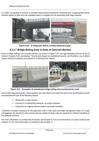 ROADSIDE DESIGN GUIDE
PAGE 62
04 IDENTIFICATION OF HAZARDS FIRST EDITION -DECEMBER 2016
It is often not possible to remove or relocate these structural elements. Shielding with an appropriate vehicle
restraint system is often the only available option to mitigate the risk associated with these hazards.
Figure 4.20 – A bridge pier (left) & a bridge abutment (right)
4.3.2.7 Bridge Railing Ends & Ends of Concrete Barriers
Ends of bridge railings and concrete barriers, as shown in Figure 4.21, are rigid obstacles that are at risk of
head-on impacts if left unprotected. They should always be considered hazards, and therefore, any restraint
system should be properly connected to it to eliminate the hazard.
Figure 4.21 – Examples of unprotected bridge railing and concrete barrier ends
Due to their intended function, these systems are more likely to be within the clear zone and therefore should
be protected with one of the following options:
• Shield with a crash cushion,
• Connect to a crashworthy terminal, via proper transition,
• Connect to an adjacent barrier system via proper transition.
Treatment is always necessary for the approach ends in both dual and single carriageway roads. On single
carriageways the departure ends should also be treated as these may be reached by vehicles travelling on
the opposite direction.
For more information on crashworthy terminals, see Chapter 9. For more information on crash cushions see
Chapter 10. For more information on transitions see Chapter 11.
 